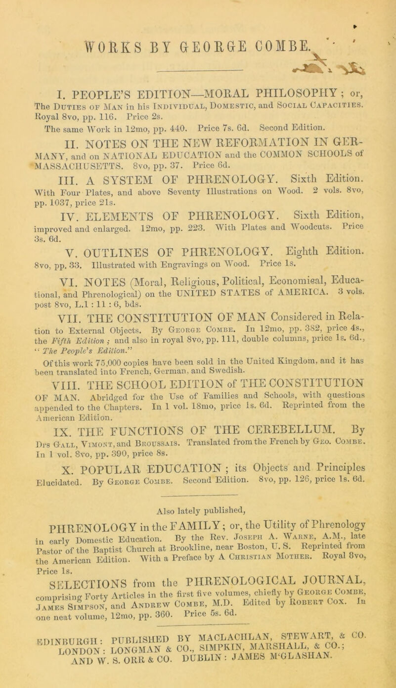 WORKS EY GEORGE COMBE. I. PEOPLE’S EDITION—MORAL PHILOSOPHY ; or, The Duties of Man in his Individual, Domestic, and Social Capacities. Royal 8vo, pp. 116. Price 2s. The same Work in 12mo, pp. 440. Price 7s. 6d. Second Edition. II. NOTES ON TIIE NEW REFORMATION IN GER- MANY, and on NATIONAL EDUCATION and the COMMON SCHOOLS of MASSACHUSETTS. 8vo, pp. 37. Price 6d. III. A SYSTEM OF PHRENOLOGY. Sixth Edition. With Four Plates, and above Seventy Illustrations on Wood. 2 vols. 8vo, pp. 1037, price 21s. IV. ELEMENTS OF PHRENOLOGY. Sixth Edition, improved and enlarged. 12mo, pp. 223. With Plates and W oodcuts. Price 3s. 6d. V. OUTLINES OF PHRENOLOGY. Eighth Edition. 8vo, pp. 33. Illustrated with Engravings on Wood. Price Is. VI. NOTES (Moral, Religious, Political, Economical, Educa- tional, and Phrenological) on the UNITED STATES of AMERICA. 3 vols. post 8vo, L.l : 11 : 6, bds. VII. THE CONSTITUTION OF MAN Considered in Rela- tion to External Objects. By George Combe. In 12mo, pp. 3S2,_ price 4s., the Fifth Edition ; and also in royal 8vo, pp. Ill, double columns, price Is. 6d., “ The People’s Edition.” Of this work 75,000 copies have been sold in the United Kingdom, and it has been translated into French, German, and Swedish. VIII. THE SCHOOL EDITION of TPIE CONSTITUTION OF MAN. Abridged for the Use of Families and Schools, with questions appended to the Chapters. In 1 vol. 18mo, price Is. 6d. Reprinted from the American Edition. IX. THE FUNCTIONS OF THE CEREBELLUM. By Drs Gall, ViMONT,and Broussais. Translated from the French by Geo. Combe. In 1 vol. 8vo, pp. 390, price 8s. X. POPULAR EDUCATION ; its Objects and Principles Elucidated. By George Combe. Second Edition. 8vo, pp. 126, price Is. 6d. Also lately published, PHRENOLOGY in the FAMILY; or, the Utility of Phrenology in early Domestic Education. By the Rev. Joseph A. Warne, AM., late Pastor of the Baptist Church at Brookline, near Boston, U. S. Reprinted from the American Edition. With a Preface by A Christian Mother. Royal 8vo, Price Is. SELECTIONS from the PHRENOLOGICAL JOURNAL, comprising Forty Articles in the first five volumes, chiefly by George Combe, j7m SilrsoN, and Andbew Combe, M.D. Edite<l b, Uobebt Cox. In one neat volume, 12mo, pp. 360. Price os. 6d. EDINBURGH: PUBLISHED LONDON: LONGMAN & AND W. S. ORR & CO. BY MACLACHLAN, STEWART, & CO., SIMPKIN, MARSHALL, & CO.; DUBLIN: JAMES M‘GLAS1IAN. CO.