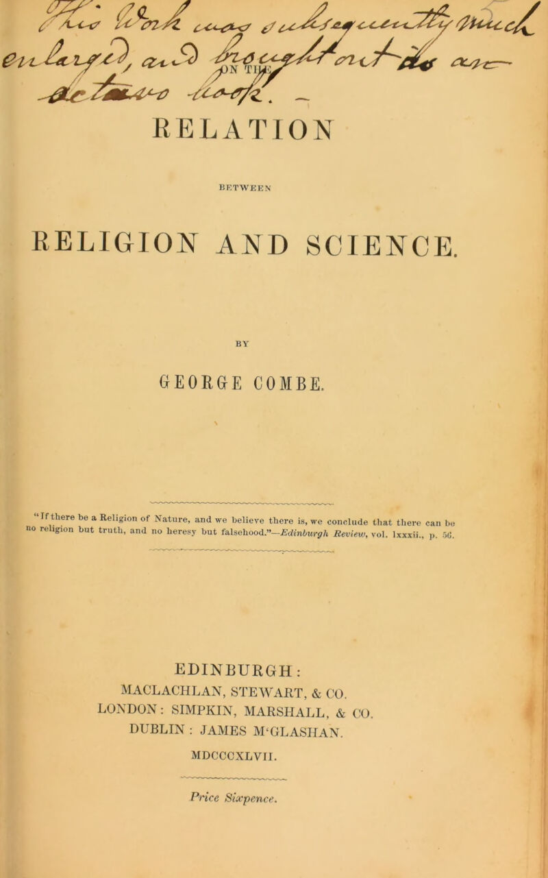 <y 777 ' (7<l / 7 l*, 02 /Z t/ S<) -'07^ &t &Ls?£:—- R E L A T10 N BETWEEN RELIGION AND SCIENCE. GEORGE COMBE. \ “Tf there be a Religion of Nature, and we believe there is, we conclude that there can be no religion but truth, and no heresy but falsehood,”—Edinburgh Review, vol. lxxxii., p. 5(1. EDINBURGH: MACLACHLAN, STEWART, & CO. LONDON: SIMPKIN, MARSHALL, & CO. DUBLIN : JAMES M'GLASHAN. MDCCCXLVII. Price Sixpence.