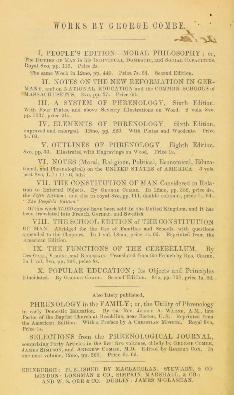 WORKS BY aEORGlE COMBE. I. PEOPLE’S EDITION—MOEAL PHILOSOPHY ; or, The Duties of Man in his Individual, Domestic, and Social Capacities. Hoyal 8VO, pjj. 116. Price 2s. The same AV’^ork in 12mo, jip. 440. Price 7s. 6d. Second Edition. II. NOTES ON THE NEW EEFORMATION IN GER- MANY, and on NATIONAL EDUCATION and the COMMON SCHOOLS of MASSACHUSETTS. 8vo, pp. 37. Price 6d. III. A SYSTEM OF PHRENOLOGY. Sixth Edition. With Four Plates, and above Seventy Illustrations on Wood. 2 vols. 8vo, pp. 1037, pi-ice 21s. IV. ELEMENTS OF PHRENOLOGY. Sixth Edition, improved and enlarged. 12mo, pp. 223. AVith Plates and AA'^oodcuts. Price 3s. Gd. V. OUTLINES OF PHRENOLOGY. Eighth Edition. 8vo, pp. 33. Illustrated with Engravings on AA'ood. Price Is. VI. NOTES (Moral, Religious, Political, Economical, Educa- tional, and Phrenological) on the UNITED STATES of AMERICA. 3 vols. post 8VO, L.l : 11 : 6, bds. VII. THE CONSTITUTION OF MAN Considered in Rela- tion to External Objects. By George Combe. In 12mo, pp. 382, price 4s., the Fifth Edition ; and also in royal 8vo, pp. Ill, double columns, price Is. Gd., “ The People’s Edition.” Of this work 75,000 copies have been sold in the United Kingdom, and it has been translated into French, German, and Swedish. VIII. THE SCHOOL EDITION of THE CONSTITUTION OF MAN. Abridged for the Use of Families and Schools, with questions appended to the ChajAers. In I vol. I8ino, price Is. Gd. Reprinted from the American Edition. IX. THE FUNCTIONS OF THE CEREBELLUM. By Drs Gall, ViMO.vx.and Broussais. Translated from the French by Geo. Combe. in 1 vol. 8vo, ijp. 390, price 8s. X. POPULAR EDUCATION ; its Objects and Principles Elucidated. By George Combe. Second Edition. 8vo, pp. 126, price Is. Gd. Also lately published, PHRENOLOGY in the FAMILY; or, the Utility of Phrenology in early Domestic Education. By the Rev. Joseph A. AVarhe, A.M., late Pastor of the Baptist Church at Brookline, near Boston, U. S. Reprinted from the American Edition. AVith a Preface by A Christian Mother. Royal 8vo, Price Is. SELECTIONS from the PHRENOLOGICAL JOURNAL, comprising Forty Articles in the first five volumes, chiefly by George Combe, .James Simp.son, and Andrew Combe, M.D. Edited by Robert Cox. In one neat volume, 12mo, pp. 360. Price 5s. 6d. KDINBURGH; PUBLISHED BY MACLACHLAN, STEAYART, & CO. LONDON: LONGMAN & CO., SIMPKIN, MARSHALL, & CO.; AND W. S. ORR & CO. DUBLIN : JAMES M'GLASHAN.