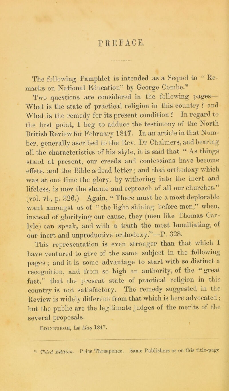 PREFACE. The following Pamphlet is intended as a Sequel to “ Re- marks on National Education” by George Combe. Two questions are considered in the following pages— What is the state of practical religion in this country ? and What is the remedy for its present condition ? In regard to the first point, I beg to adduce the testimony of the North British Review for February 1847. In an article in that Num- ber, generally ascribed to the Rev. Dr Chalmers, and bearing all the characteristics of his style, it is said that “ As things stand at present, our creeds and confessions have become effete, and the Bible a dead letter; and that ortliodoxy which was at one time the glory, by withering into the inert and lifeless, is now the shame and reproach of all our churches.” (vol. vi., p. 326.) Again, “ There must be a most deplorable want amongst us of “ the light shining before men,” when, instead of glorifying our cause, they (men like Thomas Car- lyle) can speak, and with a truth the most humiliating, of our inert and unproductive orthodoxy.”—P. 328. This representation is even stronger than that which I have ventured to give of the same subject in the following pages ; and it is some advantage to start with so distinct a recognition, and from so high an authority, of the “ great fact,” that the present state of practical religion in tliis country is not satisfactory. The remedy suggested in tlie Review is widely different from that which is here advocated ; but the public are the legitimate judges of the merits of the several proposals. I FiDiNBUuan, ls< May 1847. ^ Third Edition. Price Threepence. Same Publishers as on this title-page.