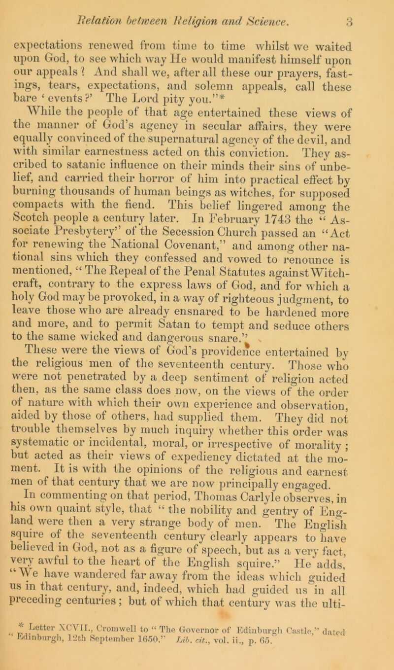 expectations renewed from time to time whilst we waited upon God, to see which way He would manifest himself upon our appeals ? And shall we, after all these our prayers, fast- ings, tears, expectations, and solemn appeals, call these bare ‘ events?’ The Lord pity you.”* While the people of that age entertained these views of the manner of God’s agency in secular affairs, they were equally convinced of the supernatural agency of the devil, and with similar earnestness acted on this conviction. They as- cribed to Satanic influence on their minds their sins of unbe- lief, and carried their horror of him into practical effect by burning thousands of human beings as witches, for supposed compacts with the fiend. This belief lingered among the Scotch people a century later. In February 1743 the As- sociate Presbytery” of the Secession Church passed an “Act for renewing the National Covenant,” and among other na- tional sins which they confessed and vowed to renounce is mentioned, “ The Repeal of the Penal Statutes against Witch- craft, contrary to the express laws of God, and for which a holy God may be provoked, in a way of righteous judgment, to leave those who are already ensnared to be hardened more and more, and to permit Satan to tempt and seduce others to the same Avicked and dangerous snare.” . These were the views of God’s providence entertained by the religious men of the seventeenth century. Those who were not penetrated by a deep sentiment of religion acted then, as the same class does now, on the vicavs of the order of nature Avith Avhich their own experience and observation, aided by those of others, had supplied them. They did not trouble themselves by much inquiry whether this order Avas systematic or incidental, moral, or irrespective of morality ; but acted as their vieAvs of expediency dictated at the mo- ment. It is Avith the opinions of the religious and earnest men of that century that we are now principall}’^ encrao’ed. _ In commenting on that period, Thomas Carlyle observes, in his own quaint style, that “ the nobility and gentry of Eng- land Avere then a very strange body of men. The EngliSi squire of the seventeenth century clearly appears to have belieA’’ed in God, not as a figure of speech, but as a Amry fact, very aAvful to the heart of the English squire.” He adds,’ “We have Avandered faraAvay from the ideas Avhich guided us in that century, and, indeed, Avhich had guided us in all preceding centuries ; but of Avhich that century Avas the ulti- XeVir., Cromwell to “ The Governor of KclnibursTh Castle,’' dated Gdinhnrgli, 12th September Id.'jO.’’ Lih. at., vol. ii., p. (5d.