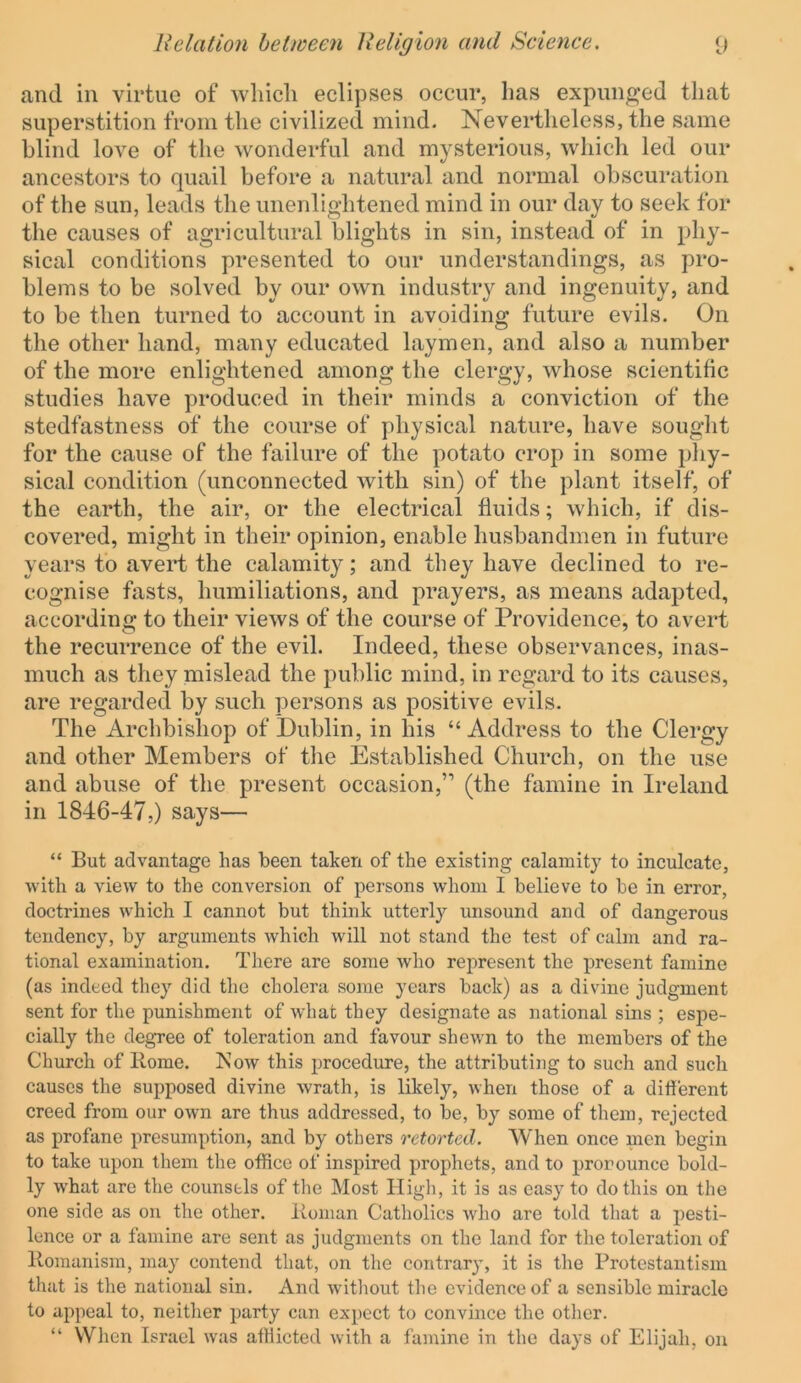 and in virtue of which eclipses occur, lias expunged that superstition from the civilized mind. Nevertheless, the same blind love of the wonderful and mysterious, which led our ancestors to quail before a natural and normal obscuration of the sun, leads the unenlightened mind in our day to seek for the causes of agricultural blights in sin, instead of in phy- sical conditions presented to our understandings, as pro- blems to be solved by our own industry and ingenuity, and to be then turned to account in avoiding future evils. On the other hand, many educated laymen, and also a number of the more enlightened among the clergy, whose scientific studies have produced in their minds a conviction of the stedfastness of the course of physical nature, have sought for the cause of the failure of the potato crop in some phy- sical condition (unconnected with sin) of the plant itself, of the earth, the air, or the electrical fluids; which, if dis- covered, might in their opinion, enable husbandmen in future years to avert the calamity; and they have declined to re- cognise fasts, humiliations, and prayers, as means adapted, according to their views of the course of Providence, to avert the recurrence of the evil. Indeed, these observances, inas- much as they mislead the public mind, in regard to its causes, are regarded by such persons as positive evils. The Archbishop of Dublin, in his “Address to the Clergy and other Members of the Established Church, on the use and abuse of the present occasion,” (the famine in Ireland in 1846-47,) says— “ But advantage has been taken of the existing calamity to inculcate, with a view to the conversion of persons whom I believe to be in error, doctrines which I cannot but think utterly unsound and of dangerous tendency, by arguments which will not stand the test of calm and ra- tional examination. There are some who represent the present famine (as indeed they did the cholera some years back) as a divine judgment sent for the punishment of what they designate as national sins ; espe- cially the degree of toleration and favour shewn to the members of the Church of Rome. Now this procedure, the attributing to such and such causes the supposed divine wrath, is likely, when those of a ditierent creed from our own are thus addressed, to be, by some of them, rejected as profane presumption, and by others retorted. When once men begin to take upon them the office of inspired prophets, and to pronounce bold- ly W'hat are the counsels of the Most High, it is as easy to do this on the one side as on the other. Roman Catholics who are told that a pesti- lence or a famine are sent as judgments on the land for the toleration of Romanism, may contend that, on the contrary, it is the Protestantism that is the national sin. And without the evidence of a sensible miracle to appeal to, neither party can expect to convince the other. “ When Israel was afflicted with a famine in the days of Elijah, on