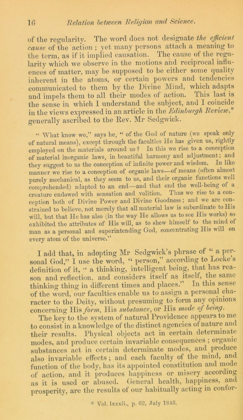 of the res^iilcirity. The word does not designate th,e efficient cause of the action ; yet many persons attach a moaning to the term, as if it implied causation. The cause of the regu- larity which we observe in the motions and reciprocal influ- ences of matter, may be supposed to be either some quality inherent in the atoms, or certain powers and tendencies communicated to them by the Divine Mind, which adapts and impels them to all their modes of action. Tliis last is the sense in which I understand the subject, and I coincide in the views expressed in an article in the Edinburgh Bevieiv* generally ascribed to the Rev. Mr Sedgwick. “ What know we,” says he, “ of the God of nature (we speak only of natural means), except through the faculties He has given us, rightly employed on the materials around us ? In this we rise to a conception of material inorganic laws, in beautiful harmony and adjustment; and they suggest to us the conception of infinite power and wisdom. In like manner we rise to a conception of organic laws—of means (often almost purely mechanical, as they seem to us, and their organic functions well comprehended) adapted to an end—and that end the well-being of a creature endowed with sensation and volition. Thus we rise to a con- ception both of Divine Power and Divine Goodness, and we are con- strained to believe, not merely that all material law is subordinate to His will, but that He has also (in the way He allows us to see His works) so exhibited the attributes of His will, as to shew himself to the mind of man as a i^ersonal and superintending God, concentrating His will on every atom of the universe.” I add that, in adopting Mr Sedgwick’s phrase of “ a per- sonal God,” I use the word, “ person,” according to Locke s definition of it, ‘‘ a thinking, intelligent being, that has lea- son and reflection, and considers itself as itself, the same thinking thing in different times and places.” In this sense of the word, our faculties enable us to assign a personal cha- racter to the Deity, without presuming to form any opinions concerning His/brwq His substance, or His mode of being. The key to the system of natural Providence appears to me to consist in a knowledge of the distinct agencies of nature and their results. Physical objects act in certain determinate modes, and produce certain invariable consequences ; organic substances act in certain determinate modes, and produce also invariable effects; and each faculty of the mind, and function of the body, has its appointed constitution and mode of action, and it produces happiness or misery according as it is used or abused. General health, happiness, and prosperity, are the results of our habitually acting in confor- ^ Vob Ixxxii., p. G2, -Tuly 1845.