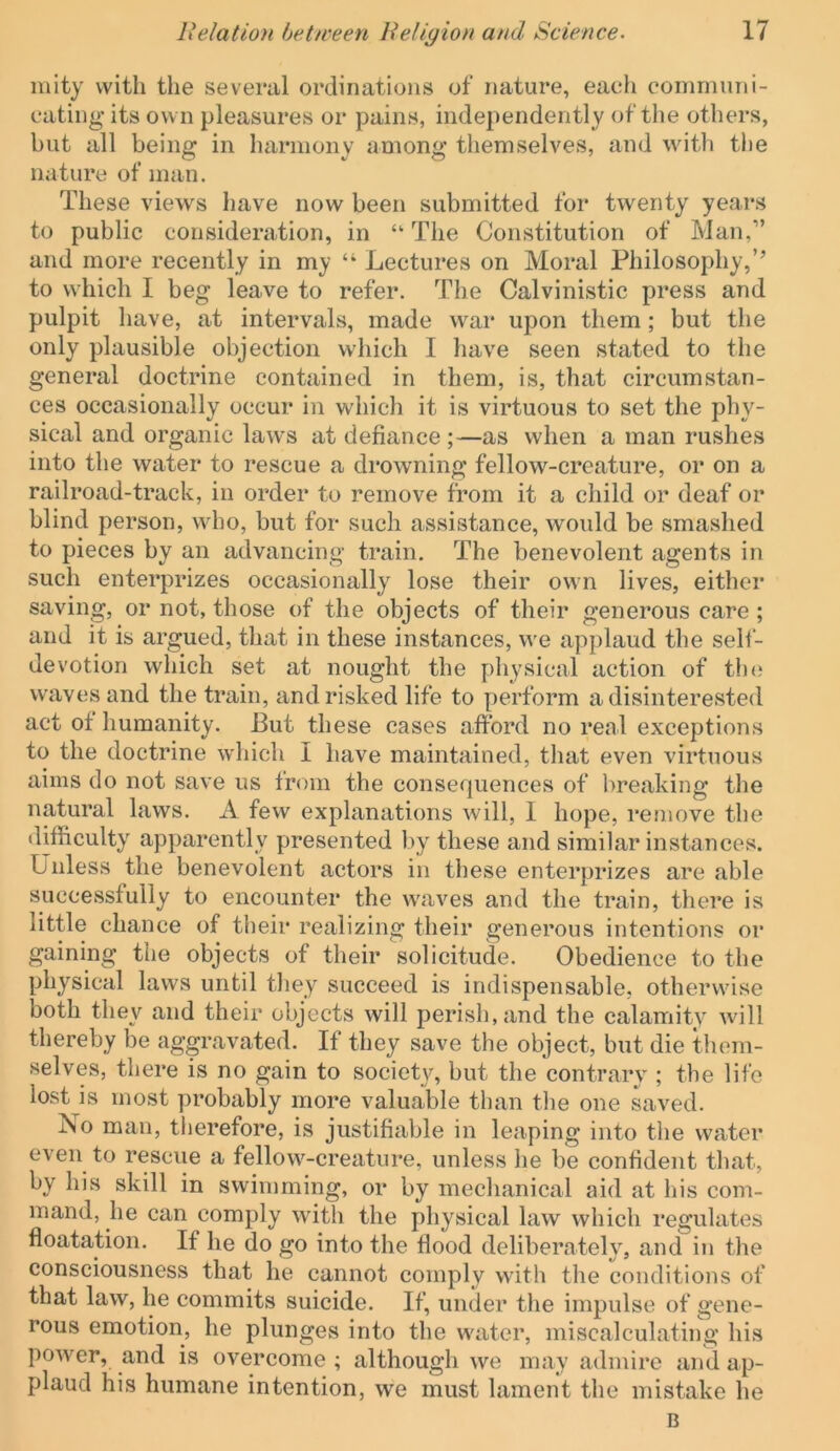 luity with the several ordinations of nature, eaeli communi- cating its own pleasures or pains, independently of the others, but all being in harmony among themselves, and witli tlie nature of man. These views have now been submitted for twenty years to public consideration, in “ The Constitution of Man,” and more recently in my “ Lectures on Moral Philosophy,’’ to which I beg leave to refer. The Calvinistic press and pulpit liave, at intervals, made war upon them; but the only plausible objection which I have seen stated to the general doctrine contained in them, is, that circumstan- ces occasionally occur in which it is virtuous to set the phy- sical and organic laws at defiance;—as when a man rushes into the water to rescue a drowning fellow-creature, or on a railroad-track, in order to remove from it a child or deaf or blind person, who, but for such assistance, would be smashed to pieces by an advancing train. The benevolent agents in such enterprizes occasionally lose their own lives, either saving, or not, those of the objects of their generous care ; and it is argued, that in these instances, we applaud the sell- devotion which set at nought the physical action of the waves and the train, and risked life to perform a disinterested act of humanity. But these cases afford no real exceptions to the doctrine which I have maintained, tluit even virtuous aims do not save us from the consequences of breaking the natural laws. A few explanations will, 1 hope, remove the difficulty apparently presented by these and similar instances. Unless the benevolent actors in these enterprizes are able successfully to encounter the waves and the train, there is little chance of tlieir realizing their generous intentions or gaining the objects of their solicitude. Obedience to the physical laws until they succeed is indispensable, otherwise both they and their objects will perish, and the calamity will thereby be aggravated. If they save the object, but die them- selves, there is no gain to society, but the contrary ; the life lost is most probably more valuable than the one saved. Jso man, therefore, is justifiable in leaping into the water even to rescue a fellow-creature, unless he be confident that, by his skill in swimming, or by mechanical aid at his com- mand, he can comply with the physical law which regulates floatation. If he do go into the flood deliberately, and in the consciousness that he cannot comply with the conditions of that law, he commits suicide. If, under the impulse of gene- rous emotion, he plunges into the water, miscalculating his power, and is overcome ; although we may admire and ap- plaud his humane intention, we must lament the mistake he B