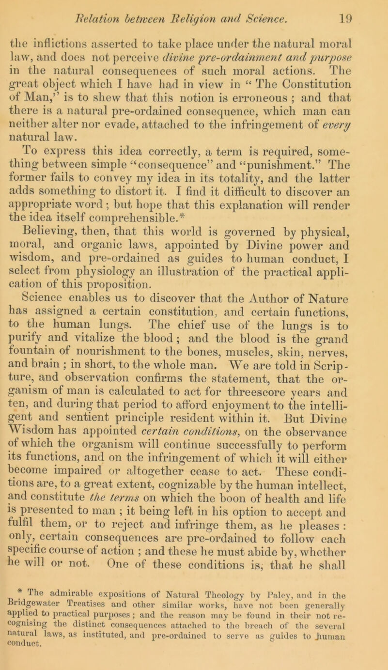 the inflictions asserted to take ])lace under the natural moral hiw, and does not perceive divine pre-ordainment and purpose in the natural consequences of such moral actions. The great object which I have had in view in “ The Constitution of Man,’’ is to shew that this notion is erroneous ; and that there is a natural pre-ordained consequence, which man can neither alter nor evade, attached to the infringement of every natural law. To express this idea correctly, a term is required, some- thing between simple “consequence” and “punishment.” The former fails to convey my idea in its totality, and the latter adds something to distort it. I find it difficult to discover an appropriate word ; but hope that this explanation will render the idea itself comprehensible.'^ Believing, then, that this world is governed by physical, moral, and organic laws, appointed by Divine power and wisdom, and pre-ordained as guides to human conduct, I select from physiology an illustration of the practical appli- cation of this proposition. Science enables us to discover that the Author of Nature has assigned a certain constitution, and certain functions, to the human lungs. The chief use of the lungs is to purify and vitalize the blood; and the blood is the grand fountain of nourishment to the bones, muscles, skin, nerves, and brain ; in short, to the whole man. AVe are told in Scrip- ture, and observation confirms the statement, that the or- ganism of man is calculated to act for threescore years and ten, and during that period to afford enjoyment to the intelli- gent and sentient principle resident within it. But Divine Wisdom has appointed certain conditions, on the observance of which the organism will continue successfully to perform its functions, and on the infringement of which it will either become impaired or altogether cease to act. These condi- tions are, to a great extent, cognizable by the human intellect, and constitute the terms on which the boon of health and life is presented to man ; it being left in his option to accept and fulfil them, or to reject and infringe them, as he pleases : only, certain consequences are pre-ordained to follow each specific course of action ; and these he must abide by, whether he will or not. One of these conditions is, that he shall * The admirable expositions of Natural Theology by I’aley, and in the Bridgewater Treatises and other similar works, have not been generally applied to practical purposes ; and the reason may be found in their not re- cognising the distinct consequences attached to the breach of the several natural laws, as instituted, and pre-ordained to serve as guides to Jiuiuan conduct.