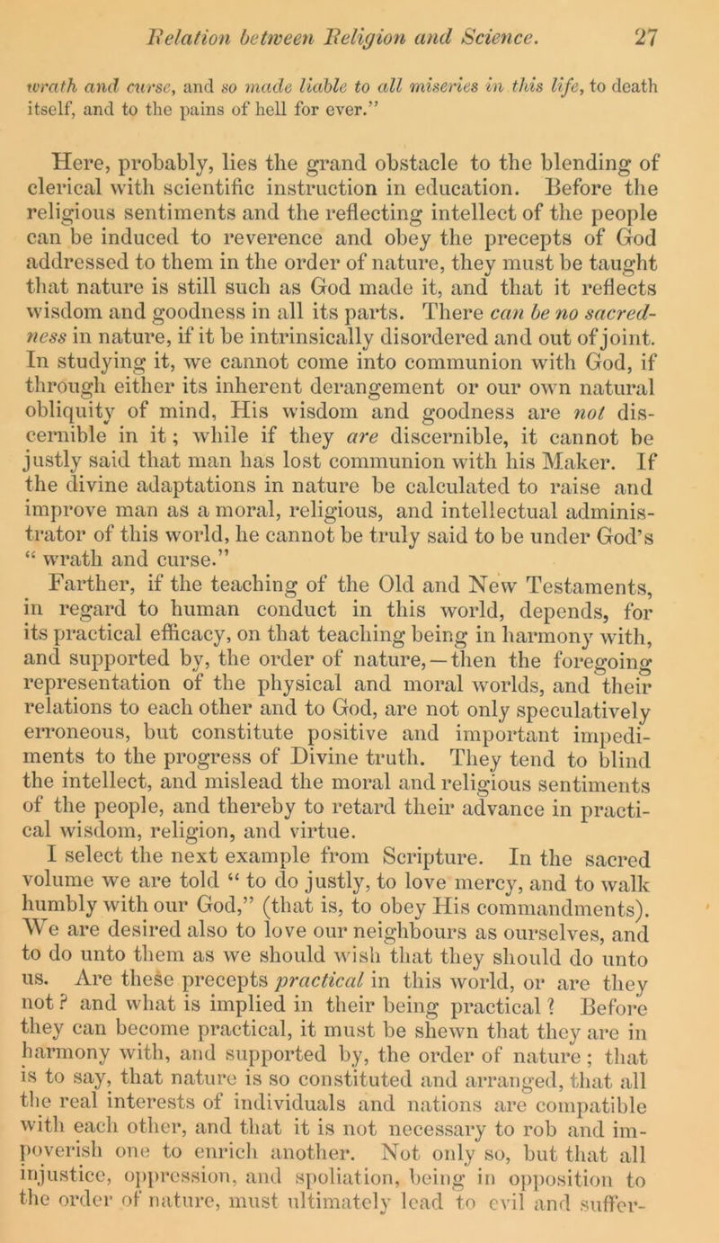 wrath and curse, and so made liable to all miseries in this life, to death itself, and to the pains of hell for ever.” Here, probably, lies the grand obstacle to the blending of clerical with scientific instruction in education. Before the religious sentiments and the reflecting intellect of the people can be induced to reverence and obey the precepts of God addressed to them in the order of nature, they must be tauffht that nature is still such as God made it, and that it reflects wisdom and goodness in all its parts. There can he no sacred- ness in nature, if it be intrinsically disordered and out of joint. In studying it, we cannot come into communion with God, if through either its inherent derangement or our own natural obliquity of mind, His wisdom and goodness are not dis- cernible in it; while if they are discernible, it cannot be justly said that man has lost communion with his Maker. If the divine adaptations in nature be calculated to raise and improve man as a moral, religious, and intellectual adminis- trator of this world, he cannot be truly said to be under God’s “ wrath and curse.” Farther, if the teaching of the Old and New Testaments, in regard to human conduct in this world, depends, for its practical efiicacy, on that teaching being in harmony with, and supported by, the order of nature, —then the foregoing representation of the physical and moral worlds, and their relations to each other and to God, are not only speculatively erroneous, but constitute positive and important impedi- ments to the progress of Divine truth. They tend to blind the intellect, and mislead the moral and religious sentiments of the people, and thereby to retard their advance in practi- cal wisdom, religion, and virtue. I select the next example from Scripture. In the sacred volume we are told “ to do justly, to love mercy, and to walk humbly with our God,” (that is, to obey His commandments). We are desired also to love our neighbours as ourselves, and to do unto them as we should wish that they should do unto us. Are these precepts practical in this world, or are they not.? and what is implied in their being practical ? Before they can become practical, it must be shewn that they are in harmony with, and supported by, the order of nature; that is to say, that nature is so constituted and arranged, that all the real interests of individuals and nations are compatible with each other, and that it is not necessary to rob and im- poverish one to enrich another. Not only so, but that all injustice, oppression, and spoliation, being in op])osition to the order of nature, must ultimately lead to evil and suffer-