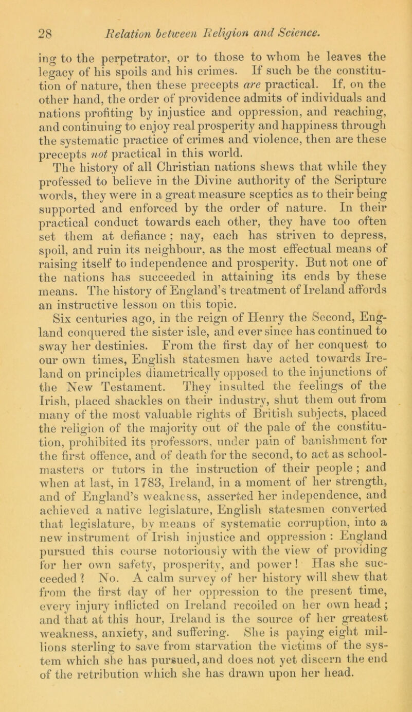 ing to the perpetrator, or to those to whom lie leaves the legacy of his spoils and his crimes. If such be the constitu- tion of nature, then these precepts are practical. If, on the other hand, the order of providence admits of individuals and nations profiting by injustice and oppression, and reaching, and continuing to enjoy real prosperity and happiness through the systematic practice of crimes and violence, then are these precepts not practical in this world. The history of all Christian nations shews that while they professed to believe in the Divine authority of the Scripture words, they were in a great measure sceptics as to their being supported and enforced by the order of nature. In their practical conduct towards each other, they have too often set them at defiance ; nay, each has striven to depress, spoil, and ruin its neighbour, as the most effectual means of raising itself to independence and prosperity. But not one of the nations has succeeded in attaining its ends by these means. The history of England’s treatment of Ireland affords an instructive lesson on this topic. Six centuries ago, in the reign of Henry the Second, Eng- land conquered the sister isle, and ever since has continued to sway her destinies. From the first day of her conquest to our own times, English statesmen have acted towards Ire- land on principles diametrically opposed to the injunctions of the New Testament. They insulted the feelings of the Irish, placed shackles on their industry, shut them out from many of the most valuable rights of British subjects, placed the religion of the majority out of the pale of the constitu- tion, prohibited its professors, under pain of banisliment for the first offence, and of death for the second, to act as school- masters or tutors in the instruction of their people ; and when at last, in 1783, Ireland, in a moment of her strength, and of England’s weakness, asserted her independence, and achieved a native legislature, English statesmen converted that legislature, by means of systematic corruption, into a new instrument of Irish injustice and oppression : England pursued this course notoriousiy with the view of providing for her own safety, prosperity, and power ! bias she suc- ceeded I No. A calm survey of her history will shew that from the first day of her oppression to the present time, every injury inflicted on Ireland recoiled on her own head ; and that at this hour, Ireland is the source of her greatest weakness, anxiety, and suflering. She is paying eight mil- lions sterling to save from starvation the victims of the sys- tem which she has pursued, and does not yet discern the end of the retribution which she has drawn upon her head.