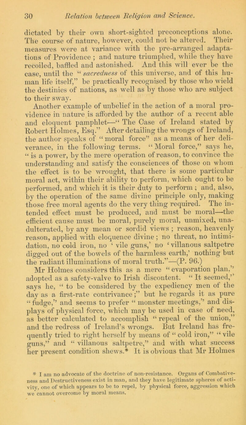 dictated by their own short-sighted preconceptions alone. The course of nature, however, could not be altered. Their measures were at variance with the pre-arranged [idapta- tions of Providence ; and nature triumphed, while they have recoiled, baffled and astonished. And this will ever be the case, until the “ sacredness of this universe, and of this hu- man life itself,” be practically recognised by those who wield the destinies of nations, as well as by those who are subject to their sway. Another example of unbelief in the action of a moral pro- vidence in nature is afforded by the author of a recent able and eloquent pamphlet—“ The Case of Ireland stated by Robert Holmes, Esq.” After detailing the wrongs of Ireland, the author speaks of “ moral force” as a means of her deli- verance, in the following terms. “ Moral force,” says he, “ is a power, by the mere operation of reason, to convince the understanding and satisfy the consciences of those on whom the effect is to be wrought, that there is some particular moral act, within their ability to perform, which ought to be performed, and which it is their duty to perform ; and, also, by the operation of the same divine principle only, making those free moral agents do the very thing required. The in- tended effect must be produced, and must be moral—the efficient cause must be moral, purely moral, unmixed, una- dulterated, by any mean or sordid views ; reason, heavenly reason, applied with eloquence divine ; no threat, no intimi- dation, no cold iron, no ‘ vile guns,’ no ‘ villanous saltpetre digged out of the bowels of the harmless earth,’ nothing but the radiant illuminations of moral truth.”—(P. 96.) Mr Holmes considers this as a mere “ evaporation plan,’’ adopted as a safety-valve to Irish discontent. “ It seemed,’’ says he, “ to be considered by the expediency men ot the day as a first-rate contrivancebut he regards it as pure “ fudge,’’ and seems to prefer “ monster meetings,’’ and dis- plays of physical force, which may be used in case of need, as better calculated to accomplish “ repeal of the union,” and the redress of Ireland’s wrongs. But Ireland has fre- quently tried to right herself by means of “ cold iron,” “ vile guns,” and “ villanous saltpetre,” and with what success her present condition shews.* It is obvious that Mr Holmes * I am no advocate of the doctrine of non-resistance. Organs of Combative- ness and Destructiveness exist in man, and they have legitimate spheres of acti- vity, one of which appears to be to repel, by physical force, aggression which we cannot overcome by moral means.