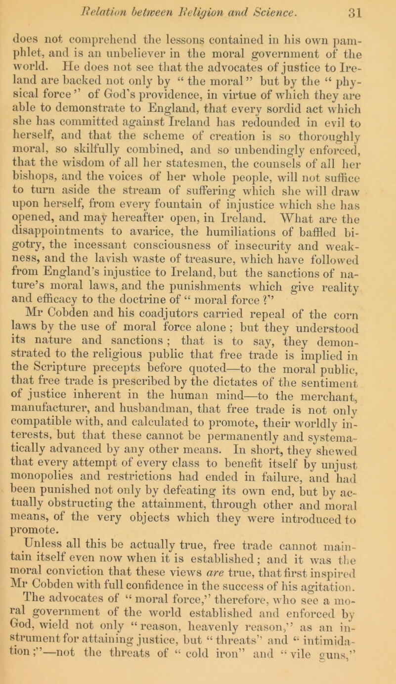 does not comprehend the lessons contained in his own pam- phlet, and is an unbeliever in the moral government of the world. He does not see that the advocates of justice to Ire- land are backed not only by “ the moral ” but by the “ phy- sical force’’ of God’s providence, in virtue of which they are able to demonstrate to England, that every sordid act which she has committed against Ireland has redounded in evil to herself, and that the scheme of creation is so thoroughly moral, so skilfully combined, and so unbendingly enforced, that the wisdom of all her statesmen, the counsels of all her bishops, and the voices of her whole people, will not suffice to turn aside the stream of suffering which she will draw upon herself, from every fountain of injustice which she has opened, and may hereafter open, in Ireland. What are the disappointments to avarice, the humiliations of baffled bi- gotry, the incessant consciousness of insecurity and weak- ness, and the lavish waste of treasure, which have followed from England’s injustice to Ireland, but the sanctions of na- ture’s moral laws, and the punishments which give reality and efficacy to the doctrine of “ moral force T’ Mr Cobden and his coadjutors carried repeal of the corn laws by the use of moral force alone ; but they understood its nature and sanctions; that is to say, they demon- strated to the religious public that free trade is implied in the Scripture precepts before quoted—to the moral public, that free trade is prescribed by the dictates of the sentiment of justice inherent in the human mind—to the merchant, manufacturer, and husbandman, that free trade is not onlv compatible with, and calculated to promote, their worldly in- terests, but that these cannot be permanently and systema- tically advanced by any other means. In short, they shewed that every attempt of every class to benefit itself by unjust monopolies and restrictions had ended in failure, and had been punished not only by defeating its own end, but by ac- tually obstructing the attainment, through other and moral means, of the very objects which they were introduced to promote. Unless all this be actually true, free trade cannot main- tain itself even now when it is established; and it was the moral conviction that these views are true, that first inspired Mr Cobden with full confidence in the success of his agitation. The advocates of “ moral force,’’ therefore, who see a mo- ral government of the world established and enforced by God, wield not only “reason, heavenly reason,” as an in- strument for attaining justice, but “threats’’ and “ intimida- tion —not the threats of “ cold iron” and “ vile ouus ”