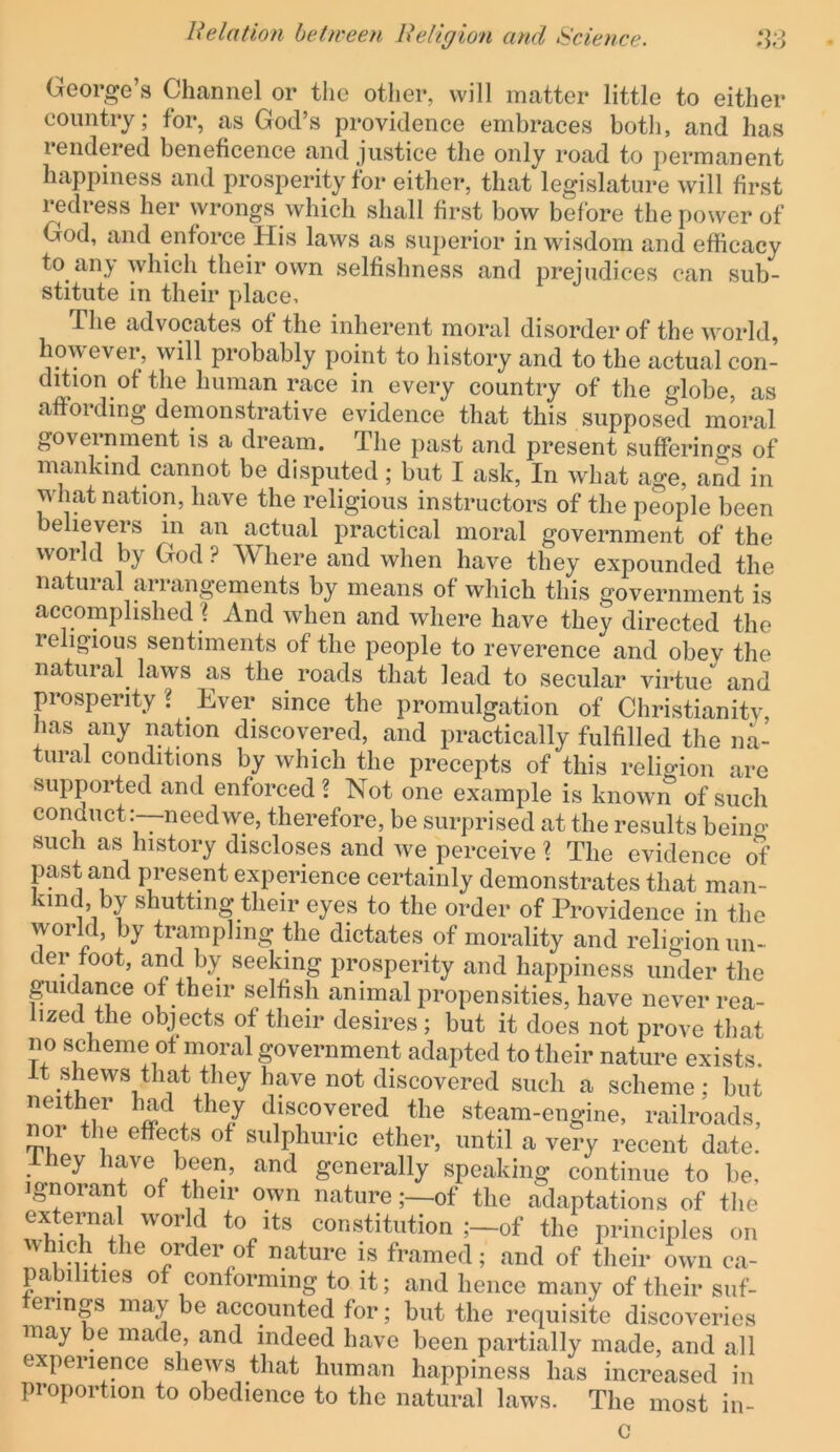 George’s Channel or the other, will matter little to either country; for, as God’s providence embraces both, and has rendered beneficence and justice the only road to permanent happiness and prosperity for either, that legislature will first redress her wrongs which shall first bow before the power of God, and enforce His laws as superior in wisdom and efficacy to any which their own selfishness and prejudices can sub- stitute in their place. The advocates ot the inherent moral disorder of the world, however, will probably point to history and to the actual con- dition of the human race in every country of the globe, as affording demonstrative evidence that this supposed moral government is a dream. The past and present sufferings of mankind cannot be disputed; but I ask. In what age, and in what nation, have the religious instructors of the people been believers m an actual practical moral government of the world by God ? Where and when have they expounded the natural arrangements by means of which this government is accomplished j And when and where have they directed the religious sentiments of the people to reverence and obev the natural laws as the roads that lead to secular virtue and prosperity ? ^ Ever since the promulgation of Christianitv, has any nation discovered, and practically fulfilled the na- tural conditions by which the precepts of this religion are supported and enforced? Not one example is knowm of such conduct :-—needwe, therefore, be surprised at the results being such as history discloses and we perceive ? The evidence of past and present experience certainly demonstrates that man- kind by shutting their eyes to the order of Providence in the world, by trampling the dictates of morality and religion un- der foot, and by seeking prosperity and happiness under the pidance of their selfish animal propensities, have never rea- lized the objects of their desires; but it does not prove that no scheme of moral government adapted to their nature exists, it shews that they have not discovered such a scheme; but neither had they discovered the steam-engine, railroads, noi the effects of sulphuric ether, until a very recent date. Ihey have been, and generally speaking continue to be. Ignorant of their own natureof the adaptations of the externa world to its constitution ;-of the principles on order of nature is framed; and of their own ca- pabilities of conforming to it; and hence many of their suf- erings may be accounted for; but the requisite discoveries niay be made, and indeed have been partially made, and all experience shews that human happiness has increased in proportion to obedience to the natural laws. The most in- c
