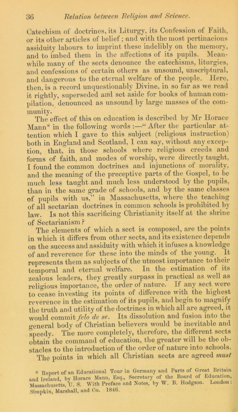 Catechism of doctrines, its Liturgy, its Confession of raitli, or its other iU’tieles of belief; find with the most pertinacious assiduity labours to imprint these indelibly on the memory, and to imbed them in the affections of its pupils. Mean- while many of the sects denounce the catechisms, liturgies, and confessions of certain others as unsound, unscriptural, and dangerous to the eternal welfare of the people. Here, then, is a record unquestionably Divine, in so far as we read it rightly, superseded and set aside for books of human com- pilation, denounced as unsound by large masses of the com- munity. The effect of this on education is described by Mr Horace Mann* in the following words :—“ After the particular at- tention which I gave to this subject (religious instruction) both in England and Scotland, I can say, without any excep- tion, that, in those schools where religious creeds and forms of faith, and modes of worship, were directly taught, I found the common doctrines and injunctions of morality, and the meaning of the preceptive parts of the Gospel, to be much less taught and much less understood by the pupils, than in the same grade of schools, and by the same classes of pupils with us/’ in Massachusetts, where the teaching of all sectarian doctrines in common schools is prohibited by law. Is not this sacrificing Christianity itself at the shrine of Sectarianism ? The elements of which a sect is composed, are the points in which it differs from other sects, and its existence depends on the success and assiduity with which it infuses a knowledge of and reverence for these into the minds of the young. It represents them as subjects of the utmost importance to their temporal and eternal welfare. In the estimation of its zealous leaders, they greatly surpass in practical as well as religious importance, the order of nature. If any sect were to cease investing its points of difference with the highest reverence in the estimation of its pupils, and begin to magnify the truth and utility of the doctrines in which all are agreed, it would commit felo de se. Its dissolution and fusion into the general body of Christian believers would be inevitable and speedy. Tiie more completely, therefore, the different sects obtain the command of education, the greater will be the ob- stacles to the introduction of the order of nature into schools. The points in which all Christian sects are agreed must * Report of an Educational Tour in Germany and Parts of Great Britain and Ireland, by Horace Mann, Esq., Secretary of the Board of Education, Massachusetts, U. S. With Preface and Notes, by W. B. Hodgson. London: Simpkin, Marshall, and Co. 1846.