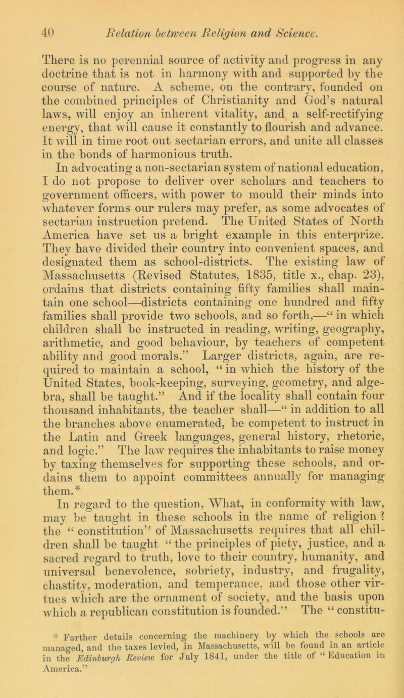 There is no perennial source of activity and progress in any doctrine that is not in harmony with and supported hy the course of nature. A scheme, on the contrary, founded on the combined principles of Christianity and God’s natural laws, will enjoy an inherent vitality, and a self-rectifying energy, that will cause it constantly to flourish and advance. It will in time root out sectarian errors, and unite all classes in the bonds of harmonious truth. In advocating a non-sectarian system of national education, I do not propose to deliver over scholars and teachers to government ofiicers, with power to mould their minds into whatever forms our rulers may prefer, as some advocates of sectarian instruction pretend. The United States of North America have set us a bright example in this enterprize. They have divided their country into convenient spaces, and designated them as school-districts. The existing law of Massachusetts (Revised Statutes, 1835, title x., chap. 23), ordains that districts containing fifty families shall main- tain one school—districts containing one hundred and fifty families shall provide two schools, and so forth,—“ in which children shall be instructed in reading, writing, geography, arithmetic, and good behaviour, by teachers of competent ability and good morals.” Larger districts, again, are re- quired to maintain a school, “ in which the history of the United States, book-keeping, surveying, geometry, and alge- bra, shall be taught.” And if the locality shall contain four thousand inhabitants, the teacher shall—“ in addition to all the branches above enumerated, be competent to instruct in the Latin and Greek languages, general history, rhetoric, and logic.” The law requires the inhabitants to raise money by taxing themselves for supporting these schools, and or- dains them to appoint committees annually for managing them.* In regard to the question. What, in conformity with law, may be taught in these schools in the name of religion ? the “ constitution” of Massachusetts requires that all chil- dren shall be taught “ the principles of piety, justice, and a sacred regard to truth, love to their country, humanity, and universal benevolence, sobriet}q industry, and frugality, chastity, moderation, and temperance, and those other vir- tues which are the ornament of society, and the basis upon which a republican constitution is founded.” The “ constitu- Farther details concerning the machinery by which the schools are managed, and the taxes levied, in Massachusetts, will be found in an article in the Edinburgh Revieiv for July 1841, under the title of “Education in America.”
