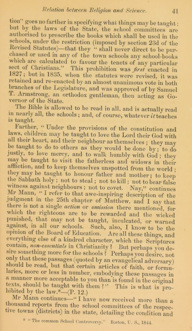 tioii” o'oes no fartlier in specifying what things may be taught; but by the laws of the State, the school committees are authorised to prescribe the books which shall be used in the schools, under the restriction (imposed by section 23d of the Revised Statutes)—that they “ shall never direct to be pur- chased or used in any of the town schools any school-books which are calculated to favour the tenets of any particular sect of Christians.” This prohibition was Jirst enacted in 1827; but in 1835, when the statutes were revised, it was retained and re-enacted by an almost unanimous vote in both branches of the Legislature, and was approved of by Samuel T. Armstrong, an orthodox gentleman, then acting as Go- vernor of the State. The Bible is allowed to be read in all, and is actually read in nearly all, the schools; and, of course, whatever2Vteaches IS taught. Farther, ‘‘ Under the provisions of the constitution and laws, children may be taught to love the Lord their God with all their heart, and their neighbour as themselves ; they may be taught to do to others as they would be done by; to do justly, to love mercy, and to walk humbly with God; they ’^7 taught to visit the fatherless and widows in their affliction, and to keep themselves unspotted from the world ; they may be taught to honour father and mother; to keeii the Sabbath holy ; not to steal; not to kill; not to bear false witness against neighbours ; not to covet. Nay,” continues Mr Mann, “ I refer to that awe-inspiring description of the judgment in the 25th chapter of Matthew, and I say that there is not a single action or omission there mentioned, for which the righteous are to be rewarded and the wicked punished, that may not be taught, inculcated, or warned against, in all our schools. Such, also, I know to be the opinion of the Board of Education. Are all these thino-s and everything else of a kindred character, which the Sciaptures contain, non-essentials in Christianity \ But perhaps vou de- sire something more for the schools % Perhaps you desire, not 1 passages (quoted by an evangelical adversary) should be read, but that certain articles of faith, or formu- aries, more or less in number, embodying these passages in a manner more acceptable to you than is found in the original texts, should be taught with them ? ” This is what is pro- hibited by the law.*—(P. 12.) ^ Mr Mann continues—“ I have now received more than a thousand reports from the school committees of the respec- tive towns (districts) in the state, detailing the condition and “ The common School Controversy.” Poston, U. S., 1844.