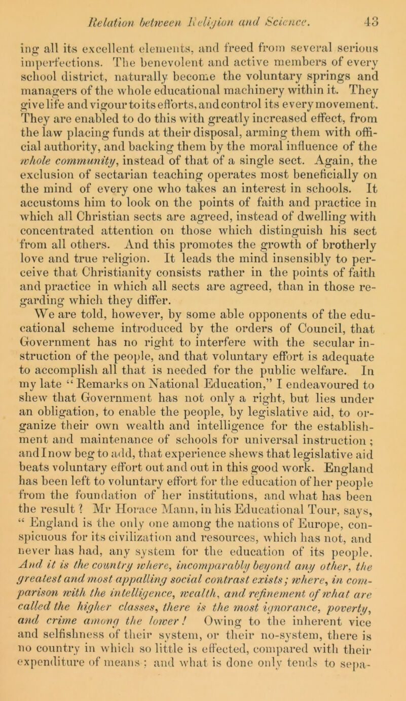 in^ all its excellent elements, and freed from several serious impeidVctions. The benevolent and active members of every school district, naturally become the voluntary springs and managers of the whole educational machinery within it. They give life and vigour to its eflbrts, and control its every movement. They are enabled to do this with greatly increased etfect, from the law placing funds at their disposal, arming them with offi- cial authority, and backing them by the moral influence of the whole co7mnimit^, instead of that of a single sect. Again, the exclusion of sectarian teaching operates most beneficially on the mind of every one who takes an interest in schools. It accustoms him to look on the points of faith and practice in which all Christian sects are agreed, instead of dwelling with concentrated attention on those which distinguish his sect from all others. And this promotes the growth of brotherly love and true religion. It leads the mind insensibly to per- ceive that Christianity consists rather in the points of faith and practice in which all sects are agreed, than in those re- garding which they differ. We are told, however, by some able opponents of the edu- cational scheme introduced by the orders of Council, that Government has no rio;ht to interfere with the secular in- struction of the people, and that voluntary effort is adequate to accomplish all that is needed for the public welfare. In my late “ Remarks on National Education,” I endeavoured to shew that Government has not only a right, but lies under an obligation, to enable the people, by legislative aid, to or- ganize their own wealth and intelligence for the establisli- ment and maintenance of schools for universal instruction ; and I now beg to add, that experience shews that legislative aid beats voluntary effort out and out in this good work. England has been left to voluntary effort for the education other people from the foundation of her institutions, and what has been the result \ Mr Horace Mann, in his Educational Tour, says, “ England is the only one among the nations of Europe, con- spicuous for its civilization and resources, which has not, and never has had, any system for the education of its people. And it is the country where, incomparably beyond any other, the yrentest and most appalling social contrast exists ; inhere, in com- parison with the intelligence, wealth, and refinement of what arc called the higher classes, there is the most ignorance, poverty, and crime among the lower! Owing to the inherent vice and selfishness of their system, or their no-system, there is no country in which so little is effected, compared with their expenditure of means ; and what is done only tends to sepa-