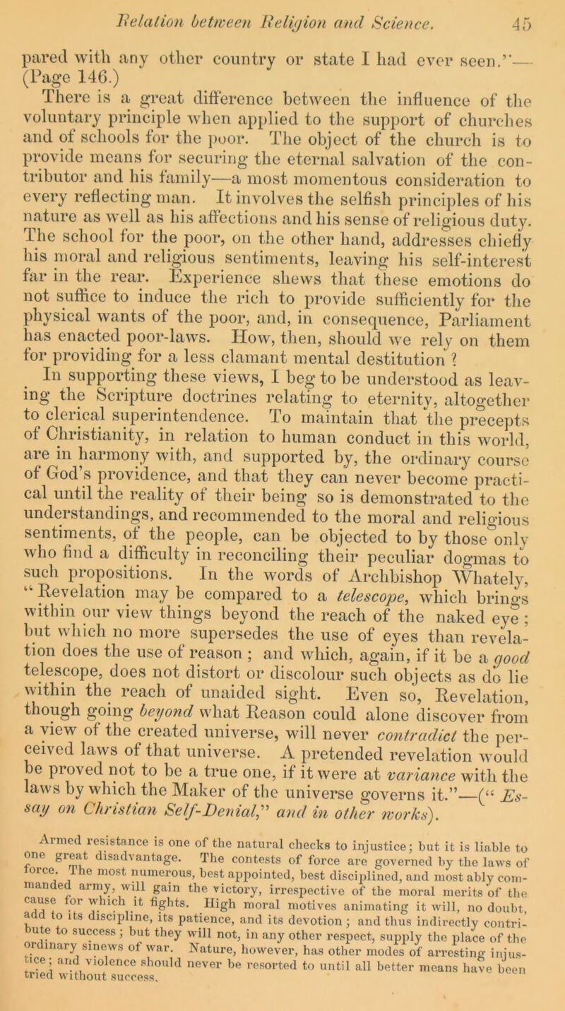 pared with any other country or state I had ever seen.’'— (Page 146.) There is a great difference between the influence of the voluntary principle when applied to the support of churches and of schools for the j)oor. The object of the church is to provide means for securing the eternal salvation of the con- tributor and his family—a most momentous consideration to every reflecting man. It involves the selfish principles of his nature as well as his affections and his sense of religious duty. The school for the poor, on the other hand, addresses chiefly his moral and religious sentiments, leaving his self-interest far in the rear. Experience shews that these emotions do not suffice to induce the rich to provide sufficiently for the physical wants of the poor, and, in consequence, Parliament has enacted poor-laws. How, then, should we rely on them for providing for a less clamant mental destitution \ In supporting these views, I beg to be understood as leav- ing the Scripture doctrines relating to eternity, altogether to clerical superintendence. To maintain that the precepts of Christianity, in relation to human conduct in this world, aie in harmony with, and supported by, the ordinary course of God’s providence, and that they can never become practi- cal until the reality of tlieir being so is demonstrated to the understandings, and recommended to the moral and religious sentiments, of the people, can be objected to by those only who find a difficulty in reconciling their peculiar dogmas to such propositions. In the words of Archbishop Whately, “ Revelation may be compared to a telescope, which brino-s within our view things beyond the reach of the naked eye ; but which no more supersedes the use of eyes than revela- tion does the use of reason ; and which, again, if it be a good telescope, does not distort or discolour such objects as do lie within the reach of unaided sight. Even so. Revelation, though going beyond what Reason could alone discover from a view of the created universe, will never contradict the per- ceived laws of that universe. A pretended revelation would be proved not to be a true one, if it were at variance with the laws by which the Maker of the universe governs it.” (“ Es- say on Christian Self-Denial,'' and in other works^. Armed resistance is one of the natural checks to injustice; but it is liable to one great disadvantage. The contests of force are governed by the laws of lorce. ihe most numeiyus, best appointed, best disciplined, and most ably com- manded army, will gam the victory, irrespective of the moral merits of the cause or which it fights. High moral motives animating it will, no doubt a o its discipline, its patience, and its devotion; and thus indirectly contri- u e to success; but they will not, in any other respect, su^iply the place of the or inary sinews of war. Nature, however, has other modes of arresting injus- tice; and violence should never be resorted to until all better means have been tried without success.