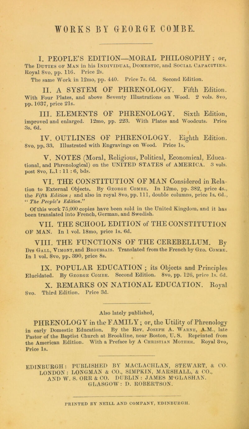 WORKS BY GEORGE COMBE. I. PEOPLE’S EDITION—MORAL PHILOSOPHY ; or, The Duties of Man in his Individual, Domestic, and Social Capacities. Royal 8vo, pp. 116. Price 2s. The same Work in 12mo, pp. 440. Price 7s. 6d. Second Edition. II. A SYSTEM OF PHRENOLOGY. Fifth Edition. With Four Plates, and above Seventy Illustrations on Wood. 2 vols. 8vo, pp. 1037, price 21s. III. ELEMENTS OF PHRENOLOGY. Sixth Edition, improved and enlarged. 12mo, pp. 223. With Plates and Woodcuts. Price 3s. 6d. IV. OUTLINES OF PHRENOLOGY. Eighth Edition. Svo. pp. 33. Illustrated with Engravings on Wood. Price Is. V. NOTES (Moral, Religious, Political, Economical, Educa- tional, and Phrenological) on the UNITED STATES of AMERICA. 3 vols. post 8vo, L.l : 11 : 6, bds. VI. THE CONSTITUTION OF MAN Considered in Rela- tion to External Objects. By George Combe. In 12mo, pp. 382, price 4s., the Fifth Edition ; and also in royal 8vo, pp. Ill, double columns, price Is. Gd., “ The People’s Edition.” Of this work 75,000 copies have been sold in the United Kingdom, and it has been translated into French, German, and Swedish. VII. THE SCHOOL EDITION of THE CONSTITUTION OF MAN. In 1 vol. 18mo, price Is. 6d. VIII. THE FUNCTIONS OF THE CEREBELLUM. By Drs Gall, ViMONT,and Broussais. Translated from the French by Geo. Combe. In 1 vol. 8vo, pp. 390, price 8s. IX. POPULAR EDUCATION ; its Objects and Principles Elucidated. By George Combe. Second Edition. 8vo, pp. 126, price Is. 6d. X. REMARKS ON NATIONAL EDUCATION. Royal 8vo. Third Edition. Price 3d. Also lately published, PHRENOLOGY in the F AMIL Y; or, the Utility of Phrenology in early Domestic Education. By the Rev. Joseph A. Warne, A.M., late Pastor of the Baptist Church at Brookline, near Boston, U. S. Reprinted from the American Edition. With a Preface by A Christian Mother. Royal 8vo, Price Is. EDINBURGH: PUBLISHED BY' MACLACIILAN, STEWART, & CO. LONDON : LONGMAN & CO., SIMPKIN, MARSHALL, & CO., AND W. S. ORR & CO. DUBLIN : JAMES M'GLASHAN. GLASGOW: D. ROBERTSON. PRINTED BY NEILL AND COMPANY, EDINBURGH.