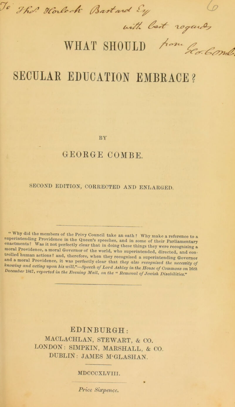 (j? U'l/X. 't c?^r£* </^7 WIIAT SHOULD ^ SECULAR EDUCATION EMBRACE? BY GEORGE COMBE. SECOND EDITION, CORRECTED AND ENLARGED. J«priLdi£tlie lem*er3 of t,le Privy Council take an oath ? Why make a reference to a P . t +d? wPr°VldenCe m the Queen’9 speeches, and in some of their Parliamentary men s . as it not perfectly clear that in doing these things they were recognising a moral Provjdence, amoral Governor of the world, who superintended, directed, and con- rolled human actions? and, therefore, when they recognised a superintending Governor and a moral Providence, it was perfectly clear that they also recognised the necessity of knowing and acting upon his will”-Speech of Lord Ashley in the House of Commons on mh December 1847, reported in the Evening Mail, on the “ Removal of Jewish Disabilities. EDINBURGH: MACLACHLAN, STEWART, & 00. LONDON: SIMPKIN, MARSHALL, & 00. DUBLIN: JAMES M‘GLASHAN. MDCCCXLVIII. Price Sixpence.