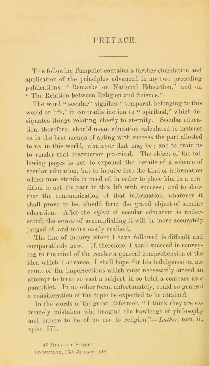 The following Pamphlet contains a farther elucidation and application of the principles advanced in my two preceding publications, £: Remarks on National Education,” and on “ The Relation between Religion and Science.” The word “ secular” signifies “ temporal, belonging to this world or life,” in contradistinction to “ spiritual,” which de- signates things relating chiefly to eternity. Secular educa- tion, therefore, should mean education calculated to instruct us in the best means of acting with success the part allotted to us in this world, whatever that may be ; and to train us to render that instruction practical. The object of the fol- lowing pages is not to expound the details of a scheme of secular education, but to inquire into the kind of information which man stands in need of, in order to place him in a con- dition to act his part in this life with success; and to shew that the communication of that information, whatever it shall prove to be, should form the grand object of secular education. After the object of secular education is under- stood, the means of accomplishing it will be more accurately judged of, and more easily realised. The line of inquiry which I have followed is difficult and comparatively new. If, therefore, I shall succeed in convey- ing to the mind of the reader a general comprehension of the idea which I advance, I shall hope for his indulgence on ac- count of the imperfections which must necessarily attend an attempt to treat so vast a subject in so brief a compass as a pamphlet. In no other form, unfortunately, could so general a consideration of the topic be expected to be attained. In the words of the great Reformer, “ I think they are ex- tremely mistaken who imagine the kowledge of philosophy and nature to be of no use to religion.”—Luther, tom. ii., epist. 371. 45 Melville Street, EDlNBURC.n, 15th January 1848.