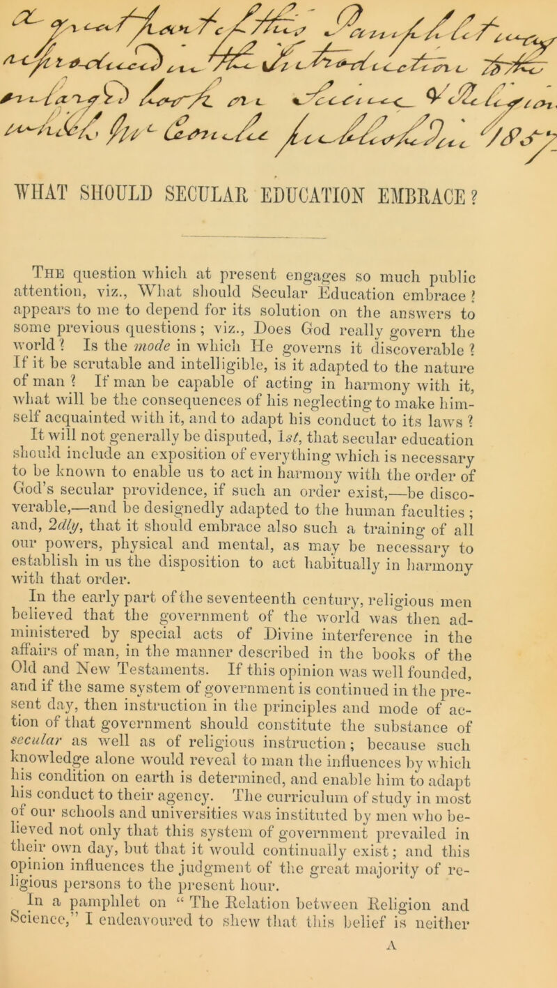 :Z f 'L '/'c^7. ___ . „***.-.^ tc y yc^ry ^ t/ii aW'^J7) ^ '7^f Jf'c. dzXW1^ Tfryfcz; ' ^ * f) la 'Xf O /^r/~/£ a* L %S?c^t VJ2c&+ V/>7 • /; v/'  -  ' - - - - x ^ - A? 7 - ^‘^-4 /^zx« X? ¥HAT SHOULD SECULAR EDUCATION EMBRACE? The question which at present engages so much public attention, viz., What should Secular Education embrace > appears to me to depend for its solution on the answers to some previous questions; viz., Does God really govern the world 1 Is the mode in which He governs it discoverable \ If it be scrutable and intelligible, is it adapted to the nature of man \ If man be capable of acting in harmony with it, what will be the consequences of his neglecting to make him- self acquainted with it, and to adapt his conduct to its laws \ i It will not generally be disputed, 1st, that secular education should include an exposition of everything which is necessary to be known to enable us to act in harmony with the order of God’s secular providence, if such an order exist,—be disco- verable,—and be designedly adapted to the human faculties ; and, 2<%, that it should embrace also such a training of all our powers, physical and mental, as may be necessary to establish in us the disposition to act habitually in harmony with that order. In the early part of the seventeenth century, religious men believed that the government of the world was then ad- ministered by special acts of Divine interference in the affairs of man, in the manner described in the books of the Old and New Testaments. If this opinion was well founded, and if the same system of government is continued in the pre- sent day, then instruction in the principles and mode of ac- tion of that government should constitute the substance of secular as well as of religious instruction; because such knowledge alone would reveal to man the influences by which his condition on earth is determined, and enable him to adapt his conduct to their agency. I he curriculum of study in most or our schools and universities was instituted by men who be- lieved not only that this system of government prevailed in their own day, but that it would continually exist; and this opinion influences the judgment of the great majority of re- ligious persons to the present hour. In a pamphlet on “ The Relation between Religion and Science,” I endeavoured to shew that this belief is neither A