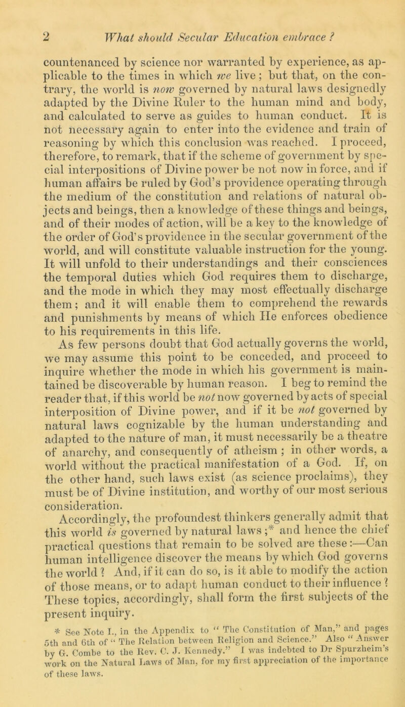 countenanced by science nor warranted by experience, as ap- plicable to the times in which we live; but that, on the con- trary, the world is now governed by natural laws designedly adapted by the Divine Ruler to the human mind and body, and calculated to serve as guides to human conduct. It is not necessary again to enter into the evidence and train of reasoning by which this conclusion was reached. I proceed, therefore, to remark, that if the scheme of government by spe- cial interpositions of Divine power be not now in force, and if human affairs be ruled by God’s providence operating through the medium of the constitution and relations of natural ob- jects and beings, then a knowledge of these things and beings, and of their modes of action, will be a key to the knowledge of the order of God’s providence in the secular government of the world, and will constitute valuable instruction for the young. It will unfold to their understandings and their consciences the temporal duties which God requires them to discharge, and the mode in which they may most effectually discharge them; and it will enable them to comprehend the rewards and punishments by means of which lie enforces obedience to his requirements in this life. As few persons doubt that God actually governs the world, we may assume this point to be conceded, and proceed to inquire whether the mode in which his government is main- tained be discoverable by human reason. I beg to remind the reader that, if this world be not now governed by acts of special interposition of Divine power, and if it be not governed by natural laws cognizable by the human understanding and adapted to the nature of man, it must necessarily be a theatre of anarchy, and consequently of atheism ; in other words, a world without the practical manifestation of a God. If, on the other hand, such laws exist (as science proclaims), they must be of Divine institution, and worthy of our most serious consideration. Accordingly, the profoundest thinkers generally admit that this world is governed by natural laws ; and hence the chief practical questions that remain to be solved are these:—Can human intelligence discover the means by which God governs the world \ And, if it can do so, is it able to modify the action of those means, or to adapt human conduct to their influence \ These topics, accordingly, shall form the first subjects of the present inquiry. * See Note I., in the Appendix to “ The Constitution of Man,” and pages 5th and 6th of “ The Relation between Religion and Science.” Also “ Answer by G-. Combe to the Rev. C. J. Kennedy.” I was indebted to Dr Spurzheim’s work on the Natural Daws of Man, for my first appreciation of the importance of these laws.