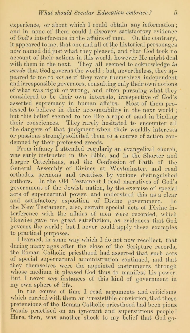 experience, or about which I could obtain any information ; and in none of them could I discover satisfactory evidence of God's interference in the affairs of men. On the contrary, it appeared to me, that one and all of the historical personages now named did just what they pleased, and that God took no account of their actions in this world, however lie might deal with them in the next. They all seemed to acknowledge in words that God governs the world ; but, nevertheless, they ap- peared to me to act as if they were themselves independent and irresponsible governors, consulting only their own notions of what was right or wrong, and often pursuing what they considered to be their own interests, irrespective of God’s asserted supremacy in human affairs. Most of them pro- fessed to believe in their accountability in the next world ; but this belief seemed to me like a rope of sand in binding their consciences. They rarely hesitated to encounter all the dangers of that judgment when their worldly interests or passions strongly solicited them to a course of action con- demned by their professed creeds. From infancy I attended regularly an evangelical church, was early instructed in the Bible, and in the Shorter and Larger Catechisms, and the Confession of Faith of the General Assembly of Divines at Westminster, and read orthodox sermons and treatises by various distinguished authors. In the Old Testament I read narratives of God’s government of the Jewish nation, by the exercise of special acts of supernatural power, and understood this as a clear and satisfactory exposition of Divine government. In the New Testament, also, certain special acts of Divine in- terference with the affairs of men were recorded, which likewise gave me great satisfaction, as evidences that God governs the world ; but 1 never could apply these examples to practical purposes. I learned, in some wav which I do not now recollect, that during many ages after the close of the Scripture records, the Homan Catholic priesthood had asserted that such acts of special supernatural administration continued, and that they themselves were the appointed instruments through whose medium it pleased God thus to manifest his power. But I never saw instances of this kind of government in my own sphere of life. In the course of time I read arguments and criticisms which carried with them an irresistible conviction, that these pretensions of the Homan Catholic priesthood had been pious frauds practised on an ignorant and superstitious people ! Here, then, was another shock to my belief that God go-