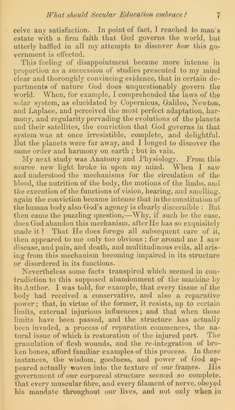 ceive any satisfaction. In point of fact, I reached to man’s estate with a firm faith that God governs the world, but utterly battled in all my attempts to discover how this go- vernment is effected. This feeling of disappointment became more intense in proportion as a succession of studies presented to my mind clear and thoroughly convincing evidence, that in certain de- partments of nature God does unquestionably govern the world. When, for example, I comprehended the laws of the solar system, as elucidated by Copernicus, Galileo, Newton, and Laplace, and perceived the most perfect adaptation, har- mony, and regularity pervading the evolutions of the planets and their satellites, the conviction that God governs in that system was at once irresistible, complete, and delightful. But the planets were far away, and I longed to discover the same order and harmony on earth ; but in vain. My next study was Anatomy and Physiology. From this source new light broke in upon my mind. When I saw and understood the mechanisms for the circulation of the blood, the nutrition of the body, the motions of the limbs, and the execution of the functions of vision, hearing, and smelling, a«;ain the conviction became intense that in the constitution of the human body also God’s agency is clearly discernible : But then came the puzzling question,—Why, if such be the case, does God abandon this mechanism, after He has so exquisitely made it \ That He does forego all subsequent care of it, then appeared to me only too obvious ; for around me I saw disease, and pain, and death, and multitudinous evils, all aris- ing from this mechanism becoming impaired in its structure or disordered in its functions. Nevertheless some facts transpired which seemed in con- tradiction to this supposed abandonment of the machine by its Author. I was told, for example, that every tissue of the body had received a conservative, and also a reparative power; that, in virtue of the former, it resists, up to certain limits, external injurious influences; and that when those limits have been passed, and the structure has actually been invaded, a process of reparation commences, the na- tural issue of which is restoration of the injured part. The granulation of flesh wounds, and the re-integration of bro- ken bones, afford familiar examples of this process. In these instances, the wisdom, goodness, and power of God ap- peared actually woven into the texture of our frames. His government of our corporeal structure seemed so complete, that every muscular fibre, and every filament of nerve, obeyed his mandate throughout our lives, and not only when in