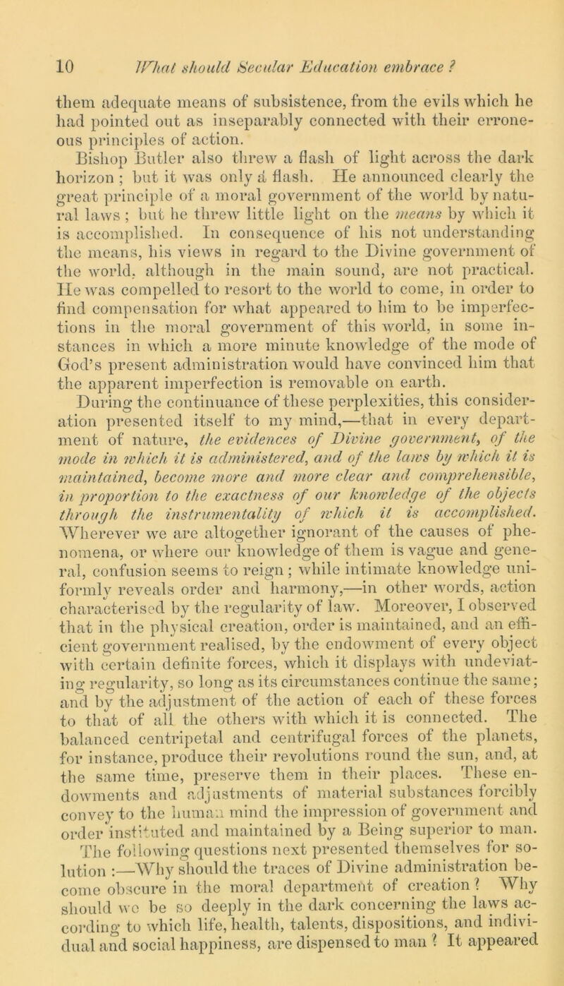 them adequate means of subsistence, from the evils which he had pointed out as inseparably connected with their errone- ous principles of action. Bishop Butler also threw a flash of light across the dark horizon ; but it was only a flash. He announced clearly the great principle of a moral government of the world by natu- ral laws ; but he threw little light on the means by which it is accomplished. In consequence of his not understanding the means, his views in regard to the Divine government of the world, although in the main sound, are not practical. He was compelled to resort to the world to come, in order to find compensation for what appeared to him to be imperfec- tions in the moral government of this world, in some in- stances in which a more minute knowledge of the mode of God’s present administration would have convinced him that the apparent imperfection is removable on earth. During the continuance of these perplexities, this consider- ation presented itself to my mind,—that in every depart- ment of nature, the evidences of Divine government, of the mode in which it is administeredand of the laws bg which it is maintained, become more and more clear and comprehensible, in proportion to the exactness of our knowledge of the objects through the instrumentality of which it is accomplished. Wherever we are altogether ignorant of the causes of phe- nomena, or where our knowledge of them is vague and gene- ral, confusion seems to reign ; while intimate knowledge uni- formly reveals order and harmony,—in other words, action characterised by the regularity of law. Moreover, I observed that in the physical creation, order is maintained, and an effi- cient government realised, by the endowment of every object with certain definite forces, which it displays with undeviat- ing regularity, so long as its circumstances continue the same; and by the adjustment of the action of each of these forces to that of all the others with which it is connected. The balanced centripetal and centrifugal forces of the planets, for instance, produce their revolutions round the sun, and, at the same time, preserve them in their places. These en- dowments and adjustments of material substances forcibly convey to the human mind the impression of government and order instituted and maintained by a Being superior to man. The following questions next presented themselves for so- lution :—Why should the traces of Divine administration be- come obscure in the moral department of creation ? Why should wo be so deeply in the dark concerning the laws ac- cording to which life, health, talents, dispositions, and indivi- dual and social happiness, are dispensed to man ? It appeared