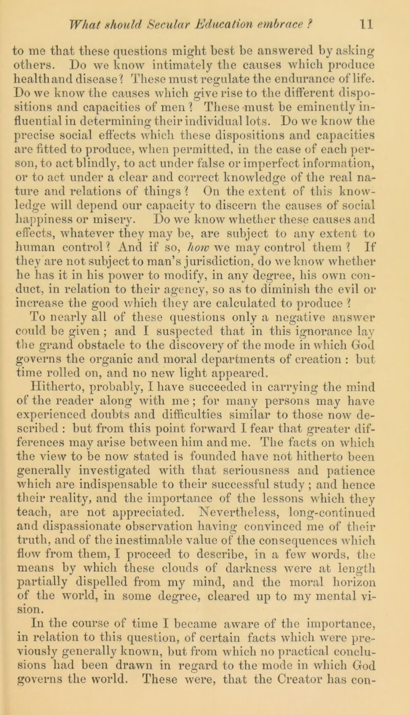 to mo that these questions might best be answered by asking others. Do we know intimately the causes which produce health and disease % These must regulate the endurance of life. Do we know the causes which give rise to the different dispo- sitions and capacities of men \ These must be eminently in- fluential in determining their individual lots. Do we know the precise social effects which these dispositions and capacities are fitted to produce, when permitted, in the case of each per- son, to act blindly, to act under false or imperfect information, or to act under a clear and correct knowledge of the real na- ture and relations of things % On the extent of this know- ledge will depend our capacity to discern the causes of social happiness or misery. Do we know whether these causes and effects, whatever they may be, are subject to any extent to human control % And if so, how we may control them ? If they are not subject to man’s jurisdiction, do we know whether he has it in his power to modify, in any degree, his own con- duct, in relation to their agency, so as to diminish the evil or increase the good which they are calculated to produce % To nearly all of these questions only a negative answer could be given ; and I suspected that in this ignorance lay the grand obstacle to the discovery of the mode in which God governs the organic and moral departments of creation : but time rolled on, and no new light appeared. Hitherto, probably, I have succeeded in carrying the mind of the reader along with me ; for many persons may have experienced doubts and difficulties similar to those now de- scribed : but from this point forward 1 fear that greater dif- ferences may arise between him and me. The facts on which the Anew to be now stated is founded have not hitherto been generally investigated with that seriousness and patience which are indispensable to their successful study ; and hence their reality, and the importance of the lessons which they teach, are not appreciated. Nevertheless, long-continued and dispassionate observation having convinced me of their truth, and of the inestimable value of the consequences which flow from them, I proceed to describe, in a few words, the means by which these clouds of darkness were at length partially dispelled from my mind, and the moral horizon of the world, in some degree, cleared up to my mental vi- sion. In the course of time I became aware of the importance, in relation to this question, of certain facts which were pre- viously generally known, but from which no practical conclu- sions had been drawn in regard to the mode in which God governs the world. These were, that the Creator has con-