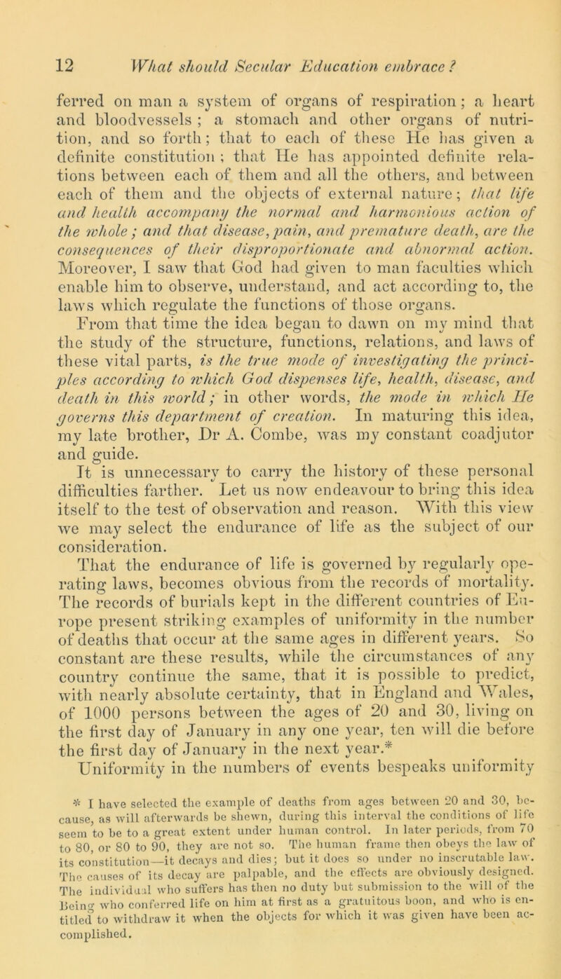 ferred on man a system of organs of respiration; a heart and bloodvessels ; a stomach and other organs of nutri- tion, and so forth; that to each of these He has given a definite constitution ; that He has appointed definite rela- tions between each of them and all the others, and between each of them and the objects of external nature; that life and health accompany the normal and harmonious action of the whole ; and that disease, pain, and premature death, are the consequences of their disproportionate and abnormal action. Moreover, I saw that God had given to man faculties which enable him to observe, understand, and act according to, the laws which regulate the functions of those organs. From that time the idea began to dawn on my mind that the study of the structure, functions, relations, and laws of these vital parts, is the true mode of investiyatiny the princi- ples according to which God dispenses life, health, disease, and death in this world; in other words, the mode in which He yoverns this department of creation. In maturing this idea, my late brother, Dr A. Combe, was my constant coadjutor and guide. It is unnecessary to carry the history of these personal difficulties farther. Let us now endeavour to bring this idea itself to the test of observation and reason. With this view we may select the endurance of life as the subject of our consideration. That the endurance of life is governed by regularly ope- rating laws, becomes obvious from the records of mortality. The records of burials kept in the different countries of Eu- rope present striking examples of uniformity in the number of deaths that occur at the same ages in different years. So constant are these results, while the circumstances of any country continue the same, that it is possible to predict, with nearly absolute certainty, that in England and Wales, of 1000 persons between the ages of 20 and 30, living on the first day of January in any one year, ten will die before the first day of January in the next year * Uniformity in the numbers of events bespeaks uniformity * I have selected the example of deaths from ages between 20 and 30, be- cause, as will afterwards be shewn, during this interval the conditions of life seem to be to a great extent under human control. In later periods, from 70 to 80, or 80 to 90, they are not so. The human frame then obeys the law of its constitution—it decays and dies; but it does so under no inscrutable law. The causes of its decay are palpable, and the effects are obviously designed. The individual who suffers has then no duty but submission to the will of the Beino- who conferred life on him at first as a gratuitous boon, and who is en- titled to withdraw it when the objects for which it was given have been ac- complished.