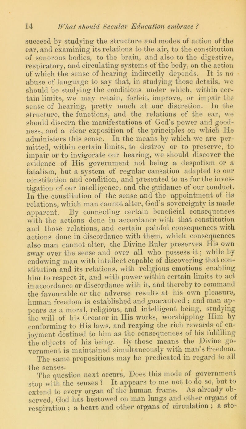 succeed by studying the structure and modes of action of the ear, and examining its relations to the air, to the constitution of sonorous bodies, to the brain, and also to the digestive, respiratory, and circulating systems of the body, on the action of which the sense of hearing indirectly depends. It is no abuse of language to say that, in studying those details, we should be studying; the conditions under which, within cer- tain limits, we may retain, forfeit, improve, or impair the sense of hearing, pretty much at our discretion. In the structure, the functions, and the relations of the ear, we should discern the manifestations of God’s power and good- ness, and a clear exposition of the principles on which He administers this sense. In the means by which we are per- mitted, within certain limits, to destroy or to preserve, to impair or to invigorate our hearing, we should discover the evidence of His government not being a despotism or a fatalism, but a system of regular causation adapted to our constitution and condition, and presented to us for the inves- tigation of our intelligence, and the guidance of our conduct. In the constitution of the sense and the appointment of its relations, which man cannot alter, God’s sovereignty is made apparent. By connecting certain beneficial consequences with the actions done in accordance with that constitution and those relations, and certain painful consequences with actions done in discordance with them, which consequences also man cannot alter, the Divine Ruler preserves His own sway over the sense and over all who possess it; while by endowing man with intellect capable of discovering that con- stitution and its relations, with religious emotions enabling him to respect it, and with power within certain limits to act in accordance or discordance with it, and thereby to command the favourable or the adverse results at his own pleasure, human freedom is established and guaranteed ; and man ap- pears as a moral, religious, and intelligent being, studying the will of his Creator in His works, worshipping Him by conforming to His laws, and reaping the rich rewards of en- joyment destined to him as the consequences of his fulfilling the objects of his being. By those means the Divine go- vernment is maintained simultaneously with man’s freedom. The same propositions may be predicated in regard to all the senses. The question next occurs, Does this mode of government stop with the senses \ It appears to me not to do so, but to extend to every organ of the human frame. As already ob- served, God has bestowed on man lungs and other organs of respiration ; a heart and other organs of circulation ; a sto-