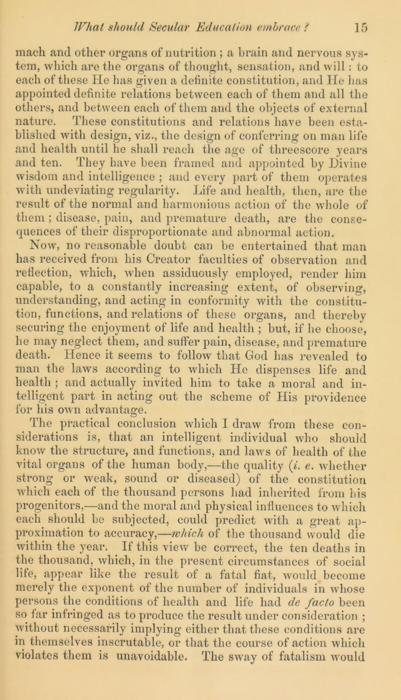 mach and other organs of nutrition ; a brain and nervous sys- tem, which are the organs of thought, sensation, and will: to each of these He has given a definite constitution, and lie has appointed definite relations between each of them and all the others, and between each of them and the objects of external nature. These constitutions and relations have been esta- blished with design, viz., the design of conferring on man life and health until he shall reach the age of threescore years and ten. They have been framed and appointed by Divine wisdom and intelligence ; and every part of them operates with undeviating regularity. Life and health, then, are the result of the normal and harmonious action of the whole of them ; disease, pain, and premature death, are the conse- quences of their disproportionate and abnormal action. Now, no reasonable doubt can be entertained that man has received from his Creator faculties of observation and reflection, which, when assiduously employed, render him capable, to a constantly increasing extent, of observing, understanding, and acting in conformity with the constitu- tion, functions, and relations of these organs, and thereby securing the enjoyment of life and health ; but, if he choose, he may neglect them, and suffer pain, disease, and premature death. Hence it seems to follow that God has revealed to man the laws according to which He dispenses life and health ; and actually invited him to take a moral and in- telligent part in acting out the scheme of His providence for his own advantage. The practical conclusion which 1 draw from these con- siderations is, that an intelligent individual who should know the structure, and functions, and laws of health of the vital organs of the human body,—the quality (i. e. whether strong or weak, sound or diseased) of the constitution which each of the thousand persons had inherited from his progenitors,—and the moral and physical influences to which each should be subjected, could predict with a great ap- proximation to accuracy,—which of the thousand would die within the year. If this view be correct, the ten deaths in the thousand, which, in the present circumstances of social life, appear like the result of a fatal fiat, would become merely the exponent of the number of individuals in whose persons the conditions of health and life had de facto been so far infringed as to produce the result under consideration ; without necessarily implying either that these conditions are in themselves inscrutable, or that the course of action which violates them is unavoidable. The sway of fatalism would