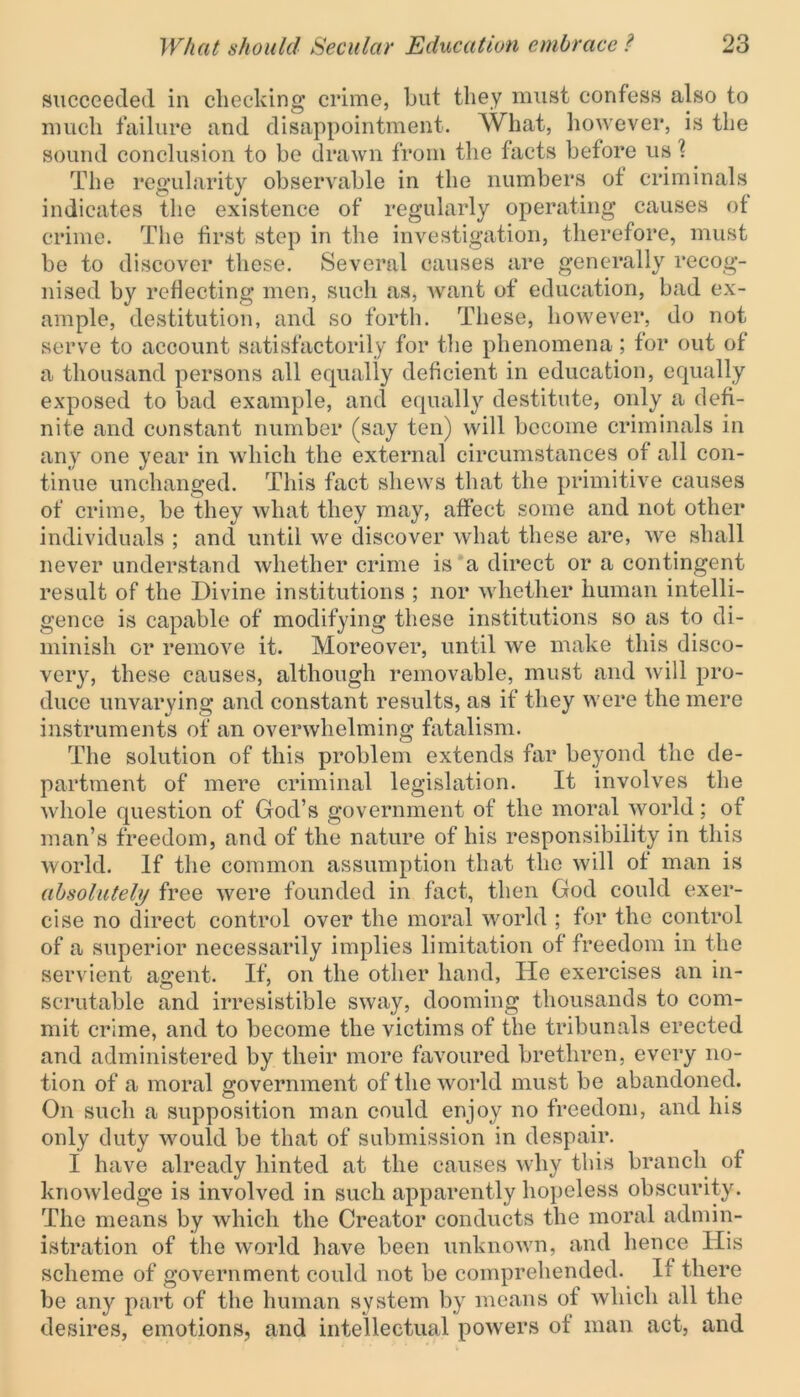succeeded in checking crime, but they must confess also to much failure and disappointment. What, however, is the sound conclusion to be drawn from the facts before us f The regularity observable in the numbers ot criminals indicates the existence of regularly operating causes of crime. The first step in the investigation, therefore, must be to discover these. Several causes are generally recog- nised by reflecting men, such as, want of education, bad ex- ample, destitution, and so forth. These, however, do not serve to account satisfactorily for the phenomena; for out of a thousand persons all equally deficient in education, equally exposed to bad example, and equally destitute, only a defi- nite and constant number (say ten) will become criminals in any one year in which the external circumstances of all con- tinue unchanged. This fact shews that the primitive causes of crime, be they what they may, affect some and not other individuals ; and until we discover what these are, we shall never understand whether crime is a direct or a contingent result of the Divine institutions ; nor whether human intelli- gence is capable of modifying these institutions so as to di- minish or remove it. Moreover, until we make this disco- very, these causes, although removable, must and will pro- duce unvarying and constant results, as if they were the mere instruments of an overwhelming fatalism. The solution of this problem extends far beyond the de- partment of mere criminal legislation. It involves the whole question of God’s government of the moral world; of man’s freedom, and of the nature of his responsibility in this world. If the common assumption that the will of man is absolutely free were founded in fact, then God could exer- cise no direct control over the moral world ; for the control of a superior necessarily implies limitation of freedom in the servient agent. If, on the other hand, He exercises an in- scrutable and irresistible sway, dooming thousands to com- mit crime, and to become the victims of the tribunals erected and administered by their more favoured brethren, every no- tion of a moral government of the world must be abandoned. On such a supposition man could enjoy no freedom, and his only duty would be that of submission in despair. I have already hinted at the causes why this branch of knowledge is involved in such apparently hopeless obscurity. The means by which the Creator conducts the moral admin- istration of the world have been unknown, and hence His scheme of government could not be comprehended. If there be any part of the human system by means of which all the desires, emotions, and intellectual powers of man act, and