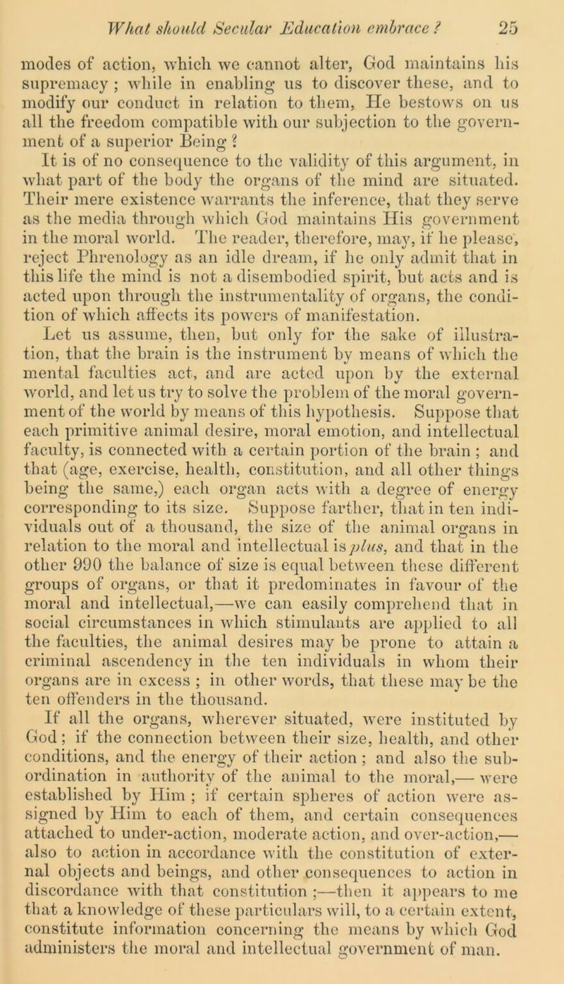 modes of action, which wo cannot alter, God maintains his supremacy ; while in enabling* us to discover these, and to modify our conduct in relation to them, He bestows on us all the freedom compatible with our subjection to the govern- ment of a superior Being* l It is of no consequence to the validity of this argument, in what part of the body the organs of the mind are situated. Their mere existence warrants the inference, that they serve as the media through which God maintains His government in the moral world. The reader, therefore, may, if he please, reject Phrenology as an idle dream, if he only admit that in this life the mind is not a disembodied spirit, but acts and is acted upon through the instrumentality of organs, the condi- tion of which affects its powers of manifestation. Let us assume, then, but only for the sake of illustra- tion, that the brain is the instrument by means of which the mental faculties act, and are acted upon by the external world, and let us try to solve the problem of the moral govern- ment of the world by means of this hypothesis. Suppose that each primitive animal desire, moral emotion, and intellectual faculty, is connected with a certain portion of the brain ; and that (age, exercise, health, constitution, and all other things being the same,) each organ acts with a degree of energy corresponding to its size. Suppose farther, that in ten indi- viduals out of a thousand, the size of the animal organs in relation to the moral and intellectual is plus, and that in the other 990 the balance of size is equal between these different groups of organs, or that it predominates in favour of the moral and intellectual,—we can easily comprehend that in social circumstances in which stimulants are applied to all the faculties, the animal desires may be prone to attain a criminal ascendency in the ten individuals in whom their organs are in excess ; in other words, that these may be the ten offenders in the thousand. If all the organs, wherever situated, were instituted by God; if the connection between their size, health, and other conditions, and the energy of their action ; and also the sub- ordination in authority of the animal to the moral,— were established by Him ; if certain spheres of action were as- signed by Him to each of them, and certain consequences attached to under-action, moderate action, and over-action,— also to action in accordance with the constitution of exter- nal objects and beings, and other consequences to action in discordance with that constitution ;—then it appears to me that a knowledge of these particulars will, to a certain extent, constitute information concerning the means by which God administers the moral and intellectual government of man.