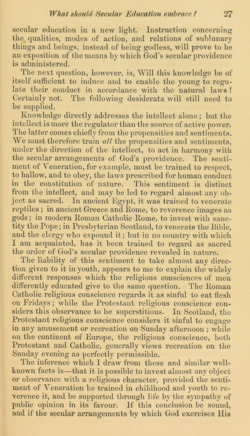 secular education in a new light. Instruction concerning the qualities, inodes of action, and relations of sublunary things and beings, instead of being godless, will prove to be an exposition of the means by which God’s secular providence is administered. The next question, however, is, Will this knowledge be of itself sufficient to induce and to enable the young to regu- late their conduct in accordance with the natural laws ? Certainly not. The following desiderata will still need to be supplied. Knowledge directly addresses the intellect alone ; but the intellect is more the regulator than the source of active power. The latter comes chiefly from the propensities and sentiments. We must therefore train all the propensities and sentiments, under the direction of the intellect, to act in harmony with the secular arrangements of God’s providence. The senti- ment of Veneration, for example, must be trained to respect, to hallow, and to obey, the laws prescribed for human conduct in the constitution of nature. This sentiment is distinct from the intellect, and may be led to regard almost any ob- ject as sacred. In ancient Egypt, it was trained to venerate reptiles ; in ancient Greece and Rome, to reverence images as gods; in modern Roman Catholic Rome, to invest with sanc- tity the Pope; in Presbyterian Scotland, to venerate the Bible, and the clergy who expound it; but in no country with which I am acquainted, has it been trained to regard as sacred the order of God’s secular providence revealed in nature. The liability of this sentiment to take almost any direc- tion given to it in youth, appears to me to explain the widely different responses which the religious consciences of men differently educated give to the same question. The Roman Catholic religious conscience regards it as sinful to eat flesh on Fridays; while the Protestant religious conscience con- siders this observance to be superstitious. In Scotland, the Protestant religious conscience considers it sinful to engage in any amusement or recreation on Sunday afternoon ; while on the continent of Europe, the religious conscience, both Protestant and Catholic, generally views recreation on the Sunday evening as perfectly permissible. The inference which I draw from these and similar well- known facts is—that it is possible to invest almost any object or observance with a religious character, provided the senti- ment of Veneration be trained in childhood and youth to re- verence it, and be supported through life by the sympathy of public opinion in its favour. If this conclusion be sound, and if the secular arrangements by which God exercises His