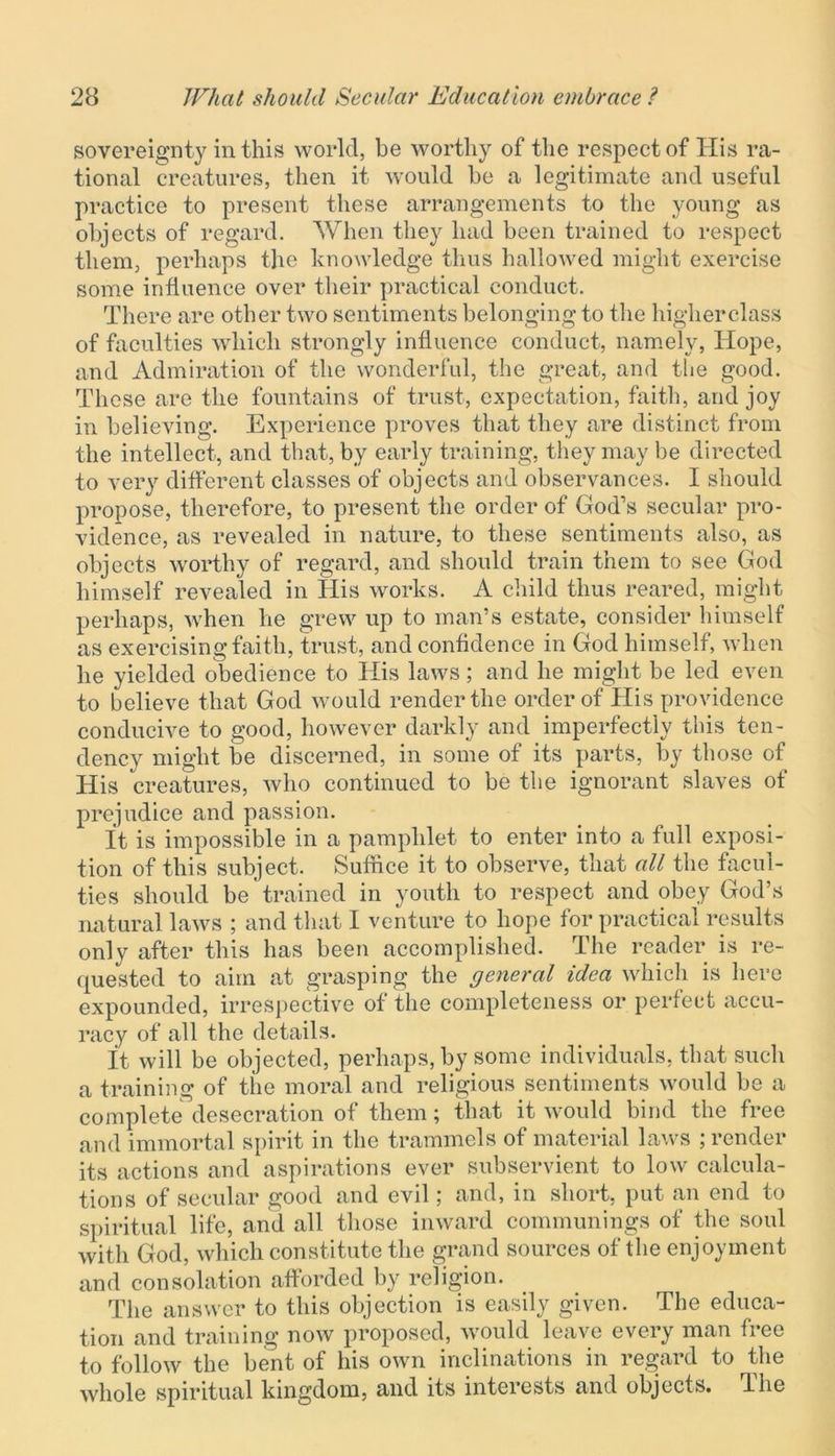 sovereignty in this world, be worthy of the respect of His ra- tional creatures, then it would he a legitimate and useful practice to present these arrangements to the young as objects of regard. When they had been trained to respect them, perhaps the knowledge thus hallowed might exercise some influence over their practical conduct. There are other two sentiments belonging to the higher class of faculties which strongly influence conduct, namely, Hope, and Admiration of the wonderful, the great, and the good. These are the fountains of trust, expectation, faith, and joy in believing. Experience proves that they are distinct from the intellect, and that, by early training, they may be directed to very different classes of objects and observances. I should propose, therefore, to present the order of God’s secular pro- vidence, as revealed in nature, to these sentiments also, as objects worthy of regard, and should train them to see God himself revealed in His works. A child thus reared, might perhaps, when lie grew up to man’s estate, consider himself as exercising faith, trust, and confidence in God himself, when he yielded obedience to His laws; and he might be led even to believe that God would render the order of His providence conducive to good, however darkly and imperfectly this ten- dency might be discerned, in some of its parts, by those of His creatures, who continued to be the ignorant slaves of prejudice and passion. It is impossible in a pamphlet to enter into a full exposi- tion of this subject. Suffice it to observe, that all the facul- ties should be trained in youth to respect and obey God’s natural laws ; and that I venture to hope for practical results only after this has been accomplished. The reader is re- quested to aim at grasping the general idea which is here expounded, irrespective of the completeness or perfect accu- racy of all the details. it will be objected, perhaps, by some individuals, that such a training of the moral and religious sentiments would be a complete desecration of them; that it would bind the free and immortal spirit in the trammels of material laws ; render its actions and aspirations ever subservient to low calcula- tions of secular good and evil; and, in short, put an end to spiritual life, and all those inward communings of the soul with God, which constitute the grand sources of the enjoyment and consolation afforded by religion. The answer to this objection is easily given. The educa- tion and training now proposed, would leave every man free to follow the bent of his own inclinations in regard to the whole spiritual kingdom, and its interests and objects. The