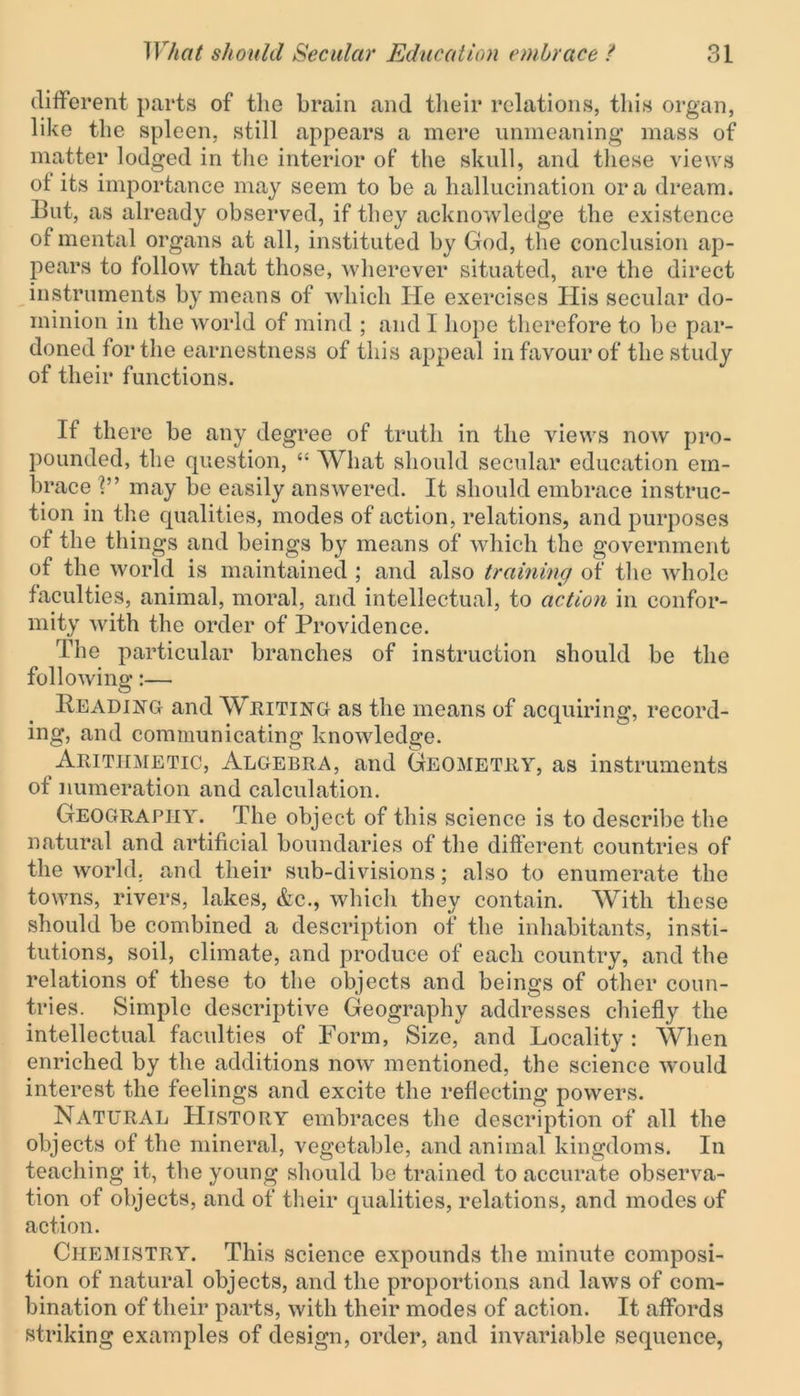 different parts of the brain and their relations, this organ, like the spleen, still appears a mere unmeaning* mass of matter lodged in the interior of the skull, and these views of its importance may seem to be a hallucination ora dream. But, as already observed, if they acknowledge the existence of mental organs at all, instituted by God, the conclusion ap- pears to follow that those, wherever situated, are the direct instruments by means of which He exercises His secular do- minion in the world of mind ; and I hope therefore to be par- doned for the earnestness of this appeal in favour of the study of their functions. If there be any degree of truth in the views now pro- pounded, the question, “ What should secular education em- brace V’ may be easily answered. It should embrace instruc- tion in the qualities, modes of action, relations, and purposes of the things and beings by means of which the government of the world is maintained ; and also training of the whole faculties, animal, moral, and intellectual, to action in confor- mity with the order of Providence. The particular branches of instruction should be the following:— Beading and Writing as the means of acquiring, record- ing, and communicating knowledge. Arithmetic, Algebra, and Geometry, as instruments of numeration and calculation. Geography. The object of this science is to describe the natural and artificial boundaries of the different countries of the world, and their sub-divisions; also to enumerate the towns, rivers, lakes, &c., which they contain. With these should be combined a description of the inhabitants, insti- tutions, soil, climate, and produce of each country, and the relations of these to the objects and beings of other coun- tries. Simple descriptive Geography addresses chiefly the intellectual faculties of Form, Size, and Locality : When enriched by the additions now mentioned, the science wrnuld interest the feelings and excite the reflecting powers. Natural History embraces the description of all the objects of the mineral, vegetable, and animal kingdoms. In teaching it, the young should be trained to accurate observa- tion of objects, and of their qualities, relations, and modes of action. CHEMISTRY. This science expounds the minute composi- tion of natural objects, and the proportions and laws of com- bination of their parts, with their modes of action. It affords striking examples of design, order, and invariable sequence,