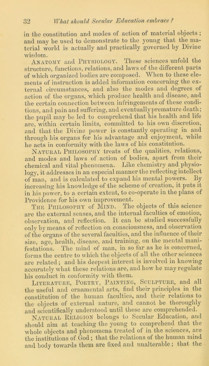 Ow in the constitution and modes of action of material objects ; and may be used to demonstrate to the young that the ma- terial world is actually and practically governed by Divine wisdom. Anatomy and Physiology. These sciences unfold the structure, functions, relations, and laws of the different parts of which organized bodies are composed. When to these ele- ments of instruction is added information concerning the ex- ternal circumstances, and also the modes and degrees of action of the organs, which produce health and disease, and the certain connection between infringements of these condi- tions, and pain and suffering, and eventually premature death; the pupil may he led to comprehend that his health and life are, within certain limits, committed to his own discretion, and that the Divine power is constantly operating in and through his organs for his advantage and enjoyment, while he acts in conformity with the laws of his constitution. Natural Philosophy treats of the qualities, relations, and modes and laws of action of bodies, apart from their chemical and vital phenomena. Like chemistry and physio- logy, it addresses in an especial manner the reflecting intellect of man, and is calculated to expand his mental powers. By increasing his knowledge of the scheme of creation, it puts it in his power, to a certain extent, to co-operate in the plans of Providence for his own improvement. The Philosophy of Mind. The objects of this science are the external senses, and the internal faculties of emotion, observation, and reflection. It can he studied successfully only by means of reflection on consciousness, and observation of the organs of the several faculties, and the influence of tlieir size, age, health, disease, and training, on the mental mani- festations. The mind of man, in so far as he is concerned, forms the centre to which the objects of all the other sciences are related; and his deepest interest is involved in knowing accurately what these relations are, and how he may regulate his conduct in conformity with them. Literature, Poetry, Painting, Sculpture, and all the useful and ornamental arts, find their principles in the constitution of the human faculties, and their relations to the objects of external nature, and cannot be thoroughly and scientifically understood until these are comprehended. Natural IIeligion belongs to Secular Education, and should aim at teaching the young to comprehend that the whole objects and phenomena treated of in the sciences, are the institutions of God ; that the relations of the human mind and body towards them are fixed and unalterable ; that the