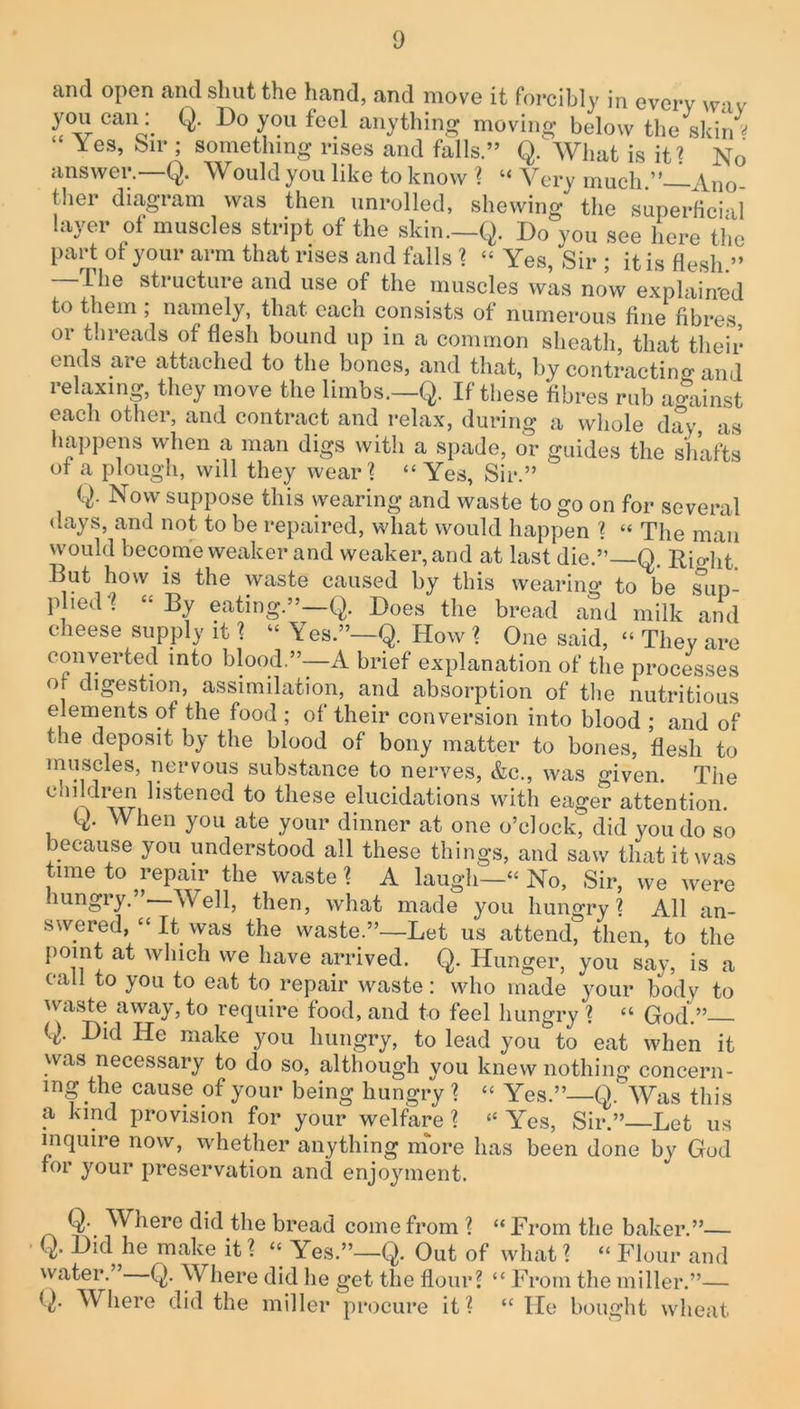 and open and shut the hand, and move it forcibly in every wav you can: Q. Do you feel anything moving below the skin« Yes, Sir ; something rises and falls.” Q. What is it? No answer.—Q. Would you like to know ? “ Very much.” Ano- ther diagram was then unrolled, shewing the superficial layer of muscles stript of the skin.—Q. Do you see here the part ot your arm that rises and falls ? “ Yes, Sir ; it is flesh.” the structure and use of the muscles was now explained to them ; namely, that each consists of numerous fine fibres, or threads of flesh bound up in a common sheath, that their ends are attached to the bones, and that, by contracting and relaxing, they move the limbs.—Q. If these fibres rub against each other, and contract and relax, during a whole day, as happens when a man digs with a spade, or guides the shafts ot a plough, will they wear? “ Yes, Sir.” Q. Now suppose this wearing and waste to go on for several days, and not to be repaired, what would happen ? “ The man would become weaker and weaker, and at last die.”—Q. Right But how is the waste caused by this wearing to be sun- plied? “By eating”-Q. Does the bread and milk and cheese supply it ? “ Yes.”—Q. How ? One said. “ They are converted into blood.”—A brief explanation of the processes of digestion, assimilation, and absorption of the nutritious elements of the food ; of their conversion into blood ; and of tne deposit by the blood of bony matter to bones, flesh to muscles, nervous substance to nerves, &c., was given. The children listened to these elucidations with eager attention. When you ate your dinner at one o’clock, did you do so because you understood all these things, and saw that it was time to repair the waste ? A laugh—“ No, Sir, we were mngry. Well, then, what made you hungry? All an- swered, “ It was the waste.”—Let us attend, then, to the point at which we have arrived. Q. Hunger, you say, is a call to you to eat to repair waste: who made your body to waste away, to require food, and to feel hungry? “ God.” (,). Did He make you hungry, to lead you to eat when it was necessary to do so, although you knew nothing concern- ing the cause pf your being hungry ? “ Yes.”—Q. Was this a kind provision for your welfare ? “ Yes, Sir.” Let us inquire now, whether anything more has been done by God for your preservation and enjoyment. Q- Where did the bread come from ? “From the baker.”— Q. Did he make it ? “ Yes.”—Q. Out of what ? “ Flour and water. Q. W here did he get the flour? “ From the miller.”— G- Where did the miller procure it? “ He bought wheat