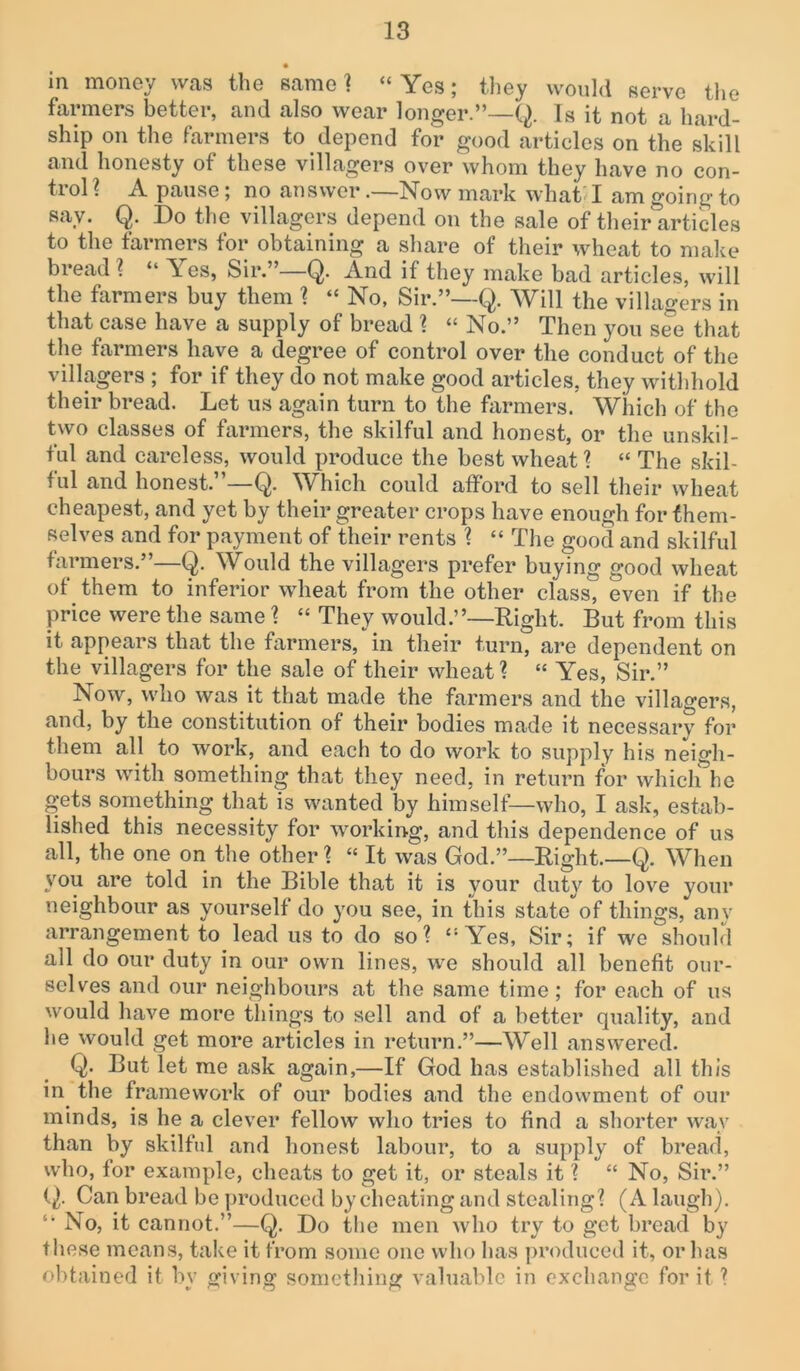 • in money was the same? “Yes; they would serve the farmers better, and also wear longer.”—Q. Is it not a hard- ship on the farmers to depend for good articles on the skill and honesty of these villagers over whom they have no con- trol ? A pause; no answer .—Now mark what' I am going to say. Q. Do the villagers depend on the sale of their articles to the farmers for obtaining a share of their wheat to make bread ? “ Yes, Sir.”—Q. And if they make bad articles, will the farmers buy them ? “ No, Sir.”—Q. Will the villagers in that case have a supply of bread ? “ No.” Then you see that the farmers have a degree of control over the conduct of the villagers ; for if they do not make good articles, they withhold their bread. Let us again turn to the farmers. Which of the two classes of farmers, the skilful and honest, or the unskil- ful and careless, would produce the best wheat ? “ The skil- ful and honest.”—Q. Which could afford to sell their wheat cheapest, and yet by their greater crops have enough for them- selves and for payment of their rents ? “ The good and skilful farmers.”—Q. Would the villagers prefer buying good wheat of them to inferior wheat from the other class, even if the price were the same ? “ They would.”—Right. But from this it appears that the farmers, in their turn, are dependent on the villagers for the sale of their wheat? “ Yes, Sir.” Now, who was it that made the farmers and the villagers, and, by the constitution of their bodies made it necessary for them all to work, and each to do work to supply his neigh- bours with something that they need, in return for which he gets something that is wanted by himself-—who, I ask, estab- lished this necessity for working, and this dependence of us all, the one on the other ? “ It was God.”—Right.—Q. When you are told in the Bible that it is your duty to love your neighbour as yourself do you see, in this state of things, any arrangement to lead us to do so? “Yes, Sir; if we should all do our duty in our own lines, we should all benefit our- selves and our neighbours at the same time; for each of us would have more things to sell and of a better quality, and he would get more articles in return.”—Well answered. Q* But let me ask again,—If God has established all this in the framework of our bodies and the endowment of our minds, is he a clever fellow who tries to find a shorter way than by skilful and honest labour, to a supply of bread, who, for example, cheats to get it, or steals it ? “ No, Sir.” (j). Can bread be produced by cheating and stealing? (A laugh). “ iNo, it cannot.”—Q. Do the men who try to get bread by these means, take it from some one who has produced it, or has obtained it by giving something valuable in exchange for it ?