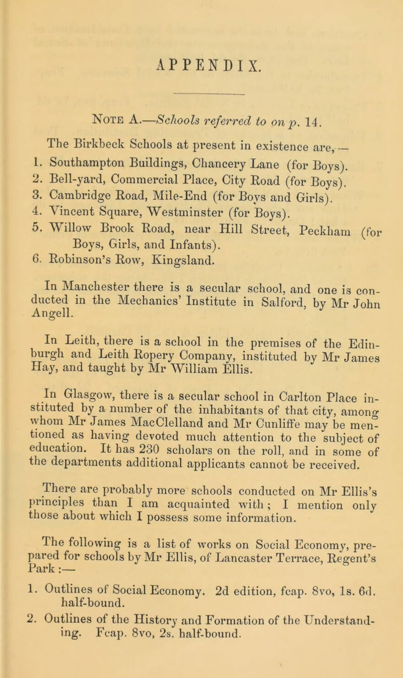 APPENDIX. Note A.—Schools referred to on p. 14. The Birkbeck Schools at present in existence are, — 1. Southampton Buildings, Chancery Lane (for Boys). 2. Bell-yard, Commercial Place, City Road (for Boys). 3. Cambridge Road, Mile-End (for Boys and Girls). 4. Vincent Square, Westminster (for Boys). 5. Willow Brook Road, near Hill Street, Peckham (for Boys, Girls, and Infants). 6. Robinson’s Row, Kingsland. In Manchester there is a secular school, and one is con- ducted in the Mechanics’ Institute in Salford, by Mr John Angell. In Leith, there is a school in the premises of the Edin- burgh and Leith Ropery Company, instituted by Mr James Hay, and taught by Mr William Ellis. In Glasgow, there is a secular school in Carlton Place in- stituted by a number of the inhabitants of that city, amono- whom Mr James MacClelland and Mr Cunliffe may be men- tioned as having devoted much attention to the subject of education. It has 230 scholars on the roll, and in some of the departments additional applicants cannot be received. There are probably more schools conducted on Mr Ellis’s principles than I am acquainted with; I mention only those about which I possess some information. The following is a list of works on Social Economy, pre- pared for schools by Mr Ellis, of Lancaster Terrace, Regent’s Park:— 1. Outlines of Social Economy. 2d edition, fcap. 8vo, Is. 6d. half-bound. 2. Outlines of the History and Formation of the Understand- ing. Fcap. 8vo, 2s. half-bound.