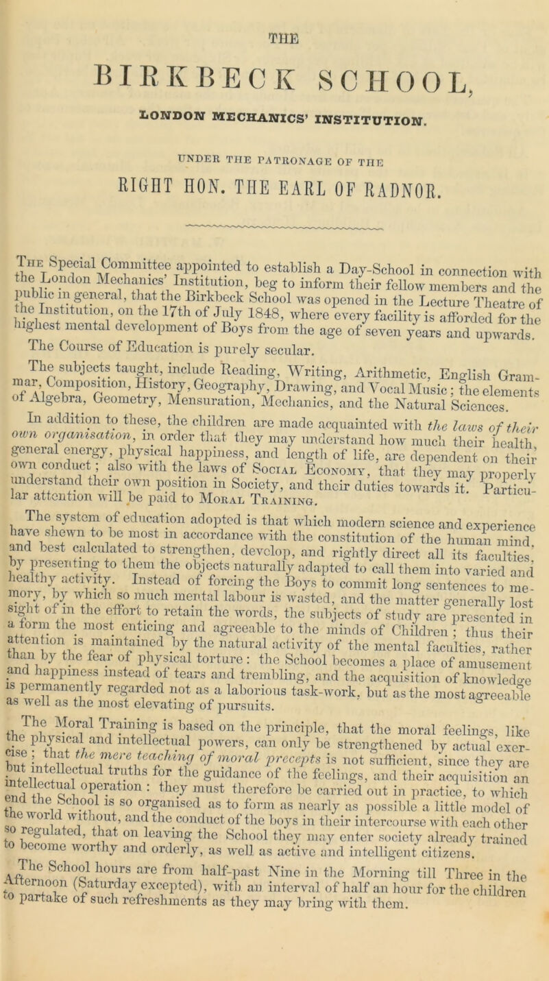 TIIE BIRKBECK SCH00L LONDON MECHANICS’ INSTITUTION. UNDER TIIE PATRONAGE OF THE RIGIIT HON. TIIE EARL OP RADNOR. Special Cc.’nUtee apppi,lted to establish a Day-School in connection with the London Mechanics Institution, beg to inform their fellow members and the public m general, that the Birkbeck School was opened in the Lecture Theatre of e Institution, on the 17th of July 1848, where every facility is afforded for the ugliest mental development of Boys from the age of seven years and upwards. The Course of Education is purely secular. I lie subjects taught, include Reading, Writing, Arithmetic, English Gram- mar Composition, History, Geography, Drawing, and Vocal Music; the elements f Algebra, Geometiy, Mensuration, Mechanics, and the Natural Sciences. In addition to these, the children are made acquainted with the laws of their own organisation in order that they may understand how much their health general energy physical happiness, and length of life, arc dependent on theiv own conduct also with the laws of Social Economy, that they may properly understand their own position m Society, and their duties towards it. Particu- lar attention will be paid to Moral Training. The system of education adopted is that which modern science and experience have shewn to be most m accordance with the constitution of the human mind and best calculated to strengthen, develop, and rightly direct all its faculties’ by presenting to them the objects naturally adapted to call them into varied and i althy activity. Instead ot forcing the Boys to commit long sentences to me- mory, by which so much mental labour is wasted, and the matter generally lost Slfht <>f’ ,m the effort to retain the words, the subjects of study are presented in a torm the most enticing and agreeable to the minds of Children : thus their S ? 10VS Jnamtc1Td •by1the natural activit7 of the mental faculties, rather , .by the fear of physical torture: the School becomes a place of amusement and happiness instead ot tears and trembling, and the acquisition of knowledge permanently regarded not as a laborious task-work, but as the most agreeable as well as the most elevating of pursuits. Hie Moral Training is based on the principle, that the moral feelings, like Zrrrtr* mtellecJuaI powers, can only be strengthened by actual excr- hm L + if + ™erete™hln? of moral precepts is not sufficient, since they are _ t li'tenectua1 truths for the guidance of the feelings, and their acquisition an Puri li ef! °Bcratlon : tll(T must therefore be carried out in practice, to which t 118 so organised as to form as nearly as possible a little model of W °Y *i !?UtP anrJ ^e conduct ot the boys in their intercourse with each other , egulated, that on leaving the School they may enter society already trained ceome worthy and orderly, as well as active and intelligent citizens. The School hours are from half-past Nine in the Morning till Three in the I.. ern°on (Saturday excepted), with an interval of half an hour for the children