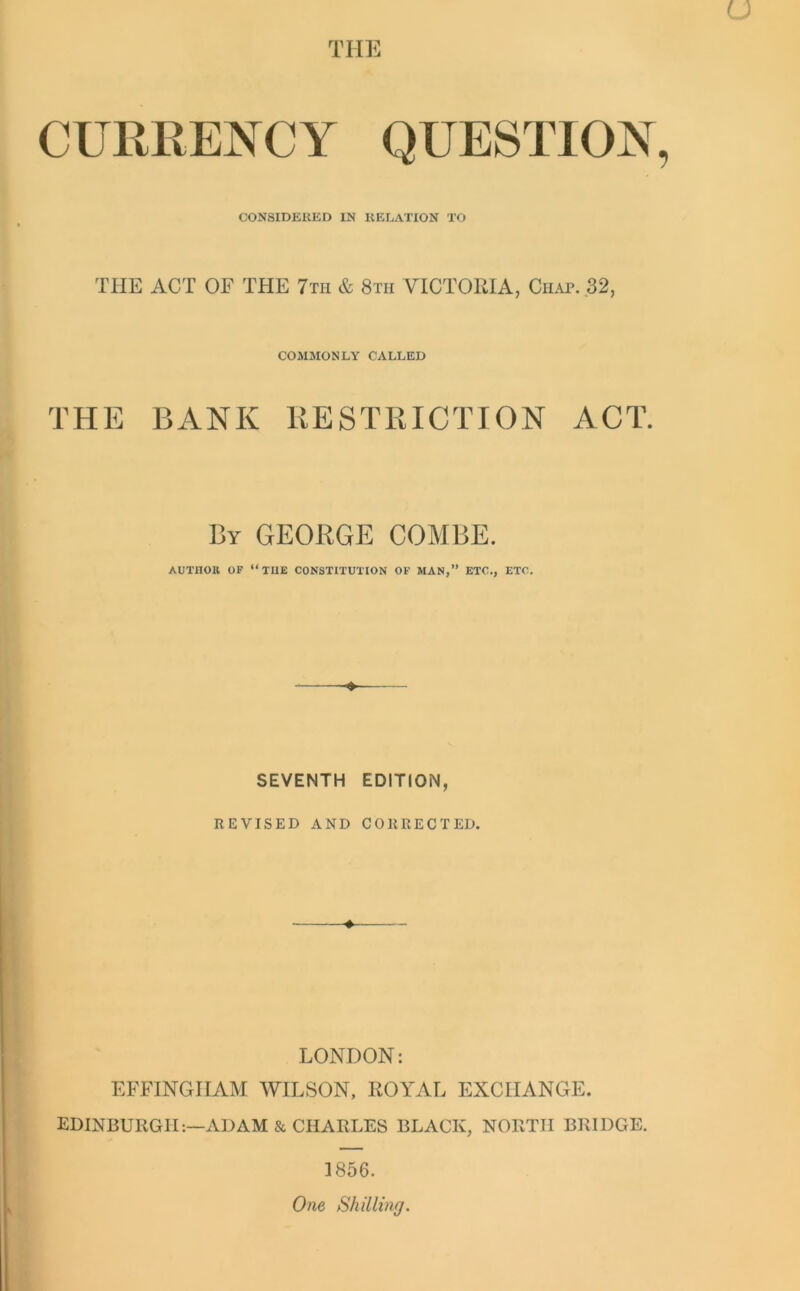 THE CURRENCY QUESTION CONSIDERED IN RELATION TO THE ACT OE THE 7th & 8tii VICTORIA, Chat. 32, COMMONLY CALLED THE BANK RESTRICTION ACT. By GEORGE COMBE. AUTHOK OF “THE CONSTITUTION OF MAN,” ETC., ETC. SEVENTH EDITION, REVISED AND CORRECTED. LONDON: EFFINGHAM WILSON, ROYAL EXCHANGE. EDINBURGH:—ADAM & CHARLES BLACK, NORTH BRIDGE. 1856. One Shilling.