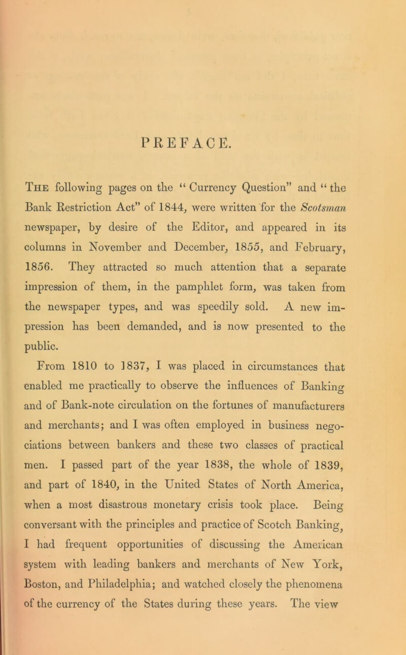 P R E F A C E. The following pages on the “ Currency Question” and “ the Bank Restriction Act” of 1844, were written for the Scotsman newspaper, by desire of the Editor, and appeared in its columns in November and December, 1855, and February, 1856. They attracted so much attention that a separate impression of them, in the pamphlet form, was taken from the newspaper types, and was speedily sold. A new im- pression has been demanded, and is now presented to the public. From 1810 to 1837, I was placed in circumstances that enabled me practically to observe the influences of Banking and of Bank-note circulation on the fortunes of manufacturers and merchants; and I was often employed in business nego- ciations between bankers and these two classes of practical men. I passed part of the year 1838, the whole of 1839, and part of 1840, in the United States of North America, when a most disastrous monetary crisis took place. Being- conversant with the principles and practice of Scotch Banking^ I had frequent opportunities of discussing the American system with leading bankers and merchants of New York, Boston, and Philadelphia; and watched closely the phenomena of the currency of the States during these years. The view