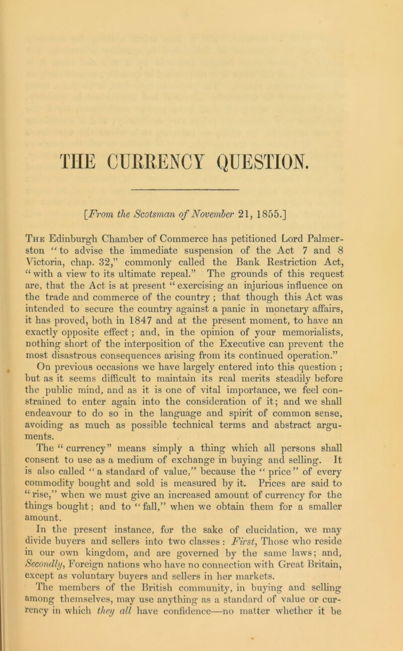 THE CURRENCY QUESTION. [From the Scotsman of November 21, 1855.] The Edinburgh Chamber of Commerce has petitioned Lord Palmer- ston “ to advise the immediate suspension of the Act 7 and 8 Victoria, chap. 32,” commonly called the Bank Restriction Act, 11 with a view to its ultimate repeal.” The grounds of this request are, that the Act is at present “ exercising an injurious influence on the trade and commerce of the country ; that though this Act was intended to secure the country against a panic in monetary affairs, it has proved, both in 1847 and at the present moment, to have an exactly opposite effect ; and, in the opinion of your memorialists, nothing short of the interposition of the Executive can prevent the most disastrous consequences arising from its continued operation.” On previous occasions we have largely entered into this question ; hut as it seems difficult to maintain its real merits steadily before the public mind, and as it is one of vital importance, we feel con- strained to enter again into the consideration of it; and we shall endeavour to do so in the language and spirit of common sense, avoiding as much as possible technical terms and abstract argu- ments. The “ currency ” means simply a thing which all persons shall consent to use as a medium of exchange in buying and selling. It is also called “a standard of value,” because the “ price” of every commodity bought and sold is measured by it. Prices are said to “ rise,” when we must give an increased amount of currency for the things bought; and to “ fall,” when we obtain them for a smaller amount. In the present instance, for the sake of elucidation, we may divide buyers and sellers into two classes : First, Those who reside in our own kingdom, and are governed by the same laws; and, Secondly, Foreign nations who have no connection with Great Britain, except as voluntary buyers and sellers in her markets. The members of the British community, in buying and selling among themselves, may use anything as a standard of value or cur- rency in which they all have confidence—no matter whether it be