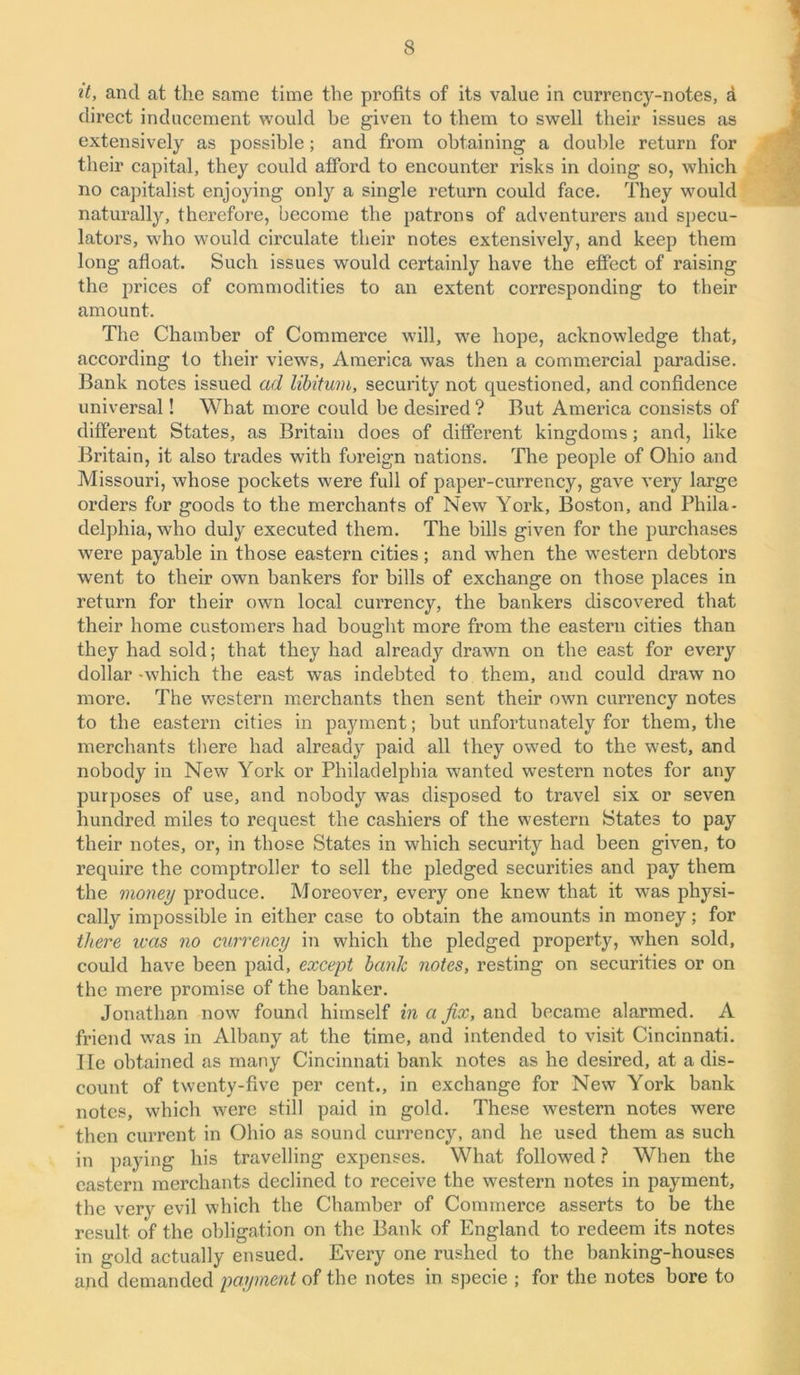 it, and at the same time the profits of its value in currency-notes, a direct inducement would be given to them to swell their issues as extensively as possible; and from obtaining a double return for their capital, they could afford to encounter risks in doing so, which no capitalist enjoying only a single return could face. They would naturally, therefore, become the patrons of adventurers and specu- lators, who would circulate their notes extensively, and keep them long afloat. Such issues would certainly have the effect of raising the prices of commodities to an extent corresponding to their amount. The Chamber of Commerce will, we hope, acknowledge that, according to their views, America was then a commercial paradise. Bank notes issued ad libitum, security not questioned, and confidence universal! What more could be desired ? But America consists of different States, as Britain does of different kingdoms ; and, like Britain, it also trades with foreign nations. The people of Ohio and Missouri, whose pockets were full of paper-currency, gave very large orders for goods to the merchants of New York, Boston, and Phila- delphia, who duly executed them. The bills given for the purchases were payable in those eastern cities; and when the western debtors went to their own bankers for bills of exchange on those places in return for their own local currency, the bankers discovered that their home customers had bought more from the eastern cities than they had sold; that they had already drawn on the east for every dollar -which the east was indebted to them, and could draw no more. The western merchants then sent their own currency notes to the eastern cities in payment; but unfortunately for them, the merchants there had already paid all they owed to the west, and nobody in New York or Philadelphia wanted western notes for any purposes of use, and nobody was disposed to travel six or seven hundred miles to request the cashiers of the western States to pay their notes, or, in those States in which security had been given, to require the comptroller to sell the pledged securities and pay them the money produce. Moreover, every one knew that it was physi- cally impossible in either case to obtain the amounts in money; for there teas no currency in which the pledged property, when sold, could have been paid, except bank notes, resting on securities or on the mere promise of the banker. Jonathan now found himself in a fix, and became alarmed. A friend was in Albany at the time, and intended to visit Cincinnati. He obtained as many Cincinnati bank notes as he desired, at a dis- count of twenty-five per cent., in exchange for New York bank notes, which were still paid in gold. These western notes were then current in Ohio as sound currency, and he used them as such in paying his travelling expenses. What followed ? When the eastern merchants declined to receive the western notes in payment, the very evil which the Chamber of Commerce asserts to be the result of the obligation on the Bank of England to redeem its notes in gold actually ensued. Every one rushed to the banking-houses and demanded payment of the notes in specie ; for the notes bore to