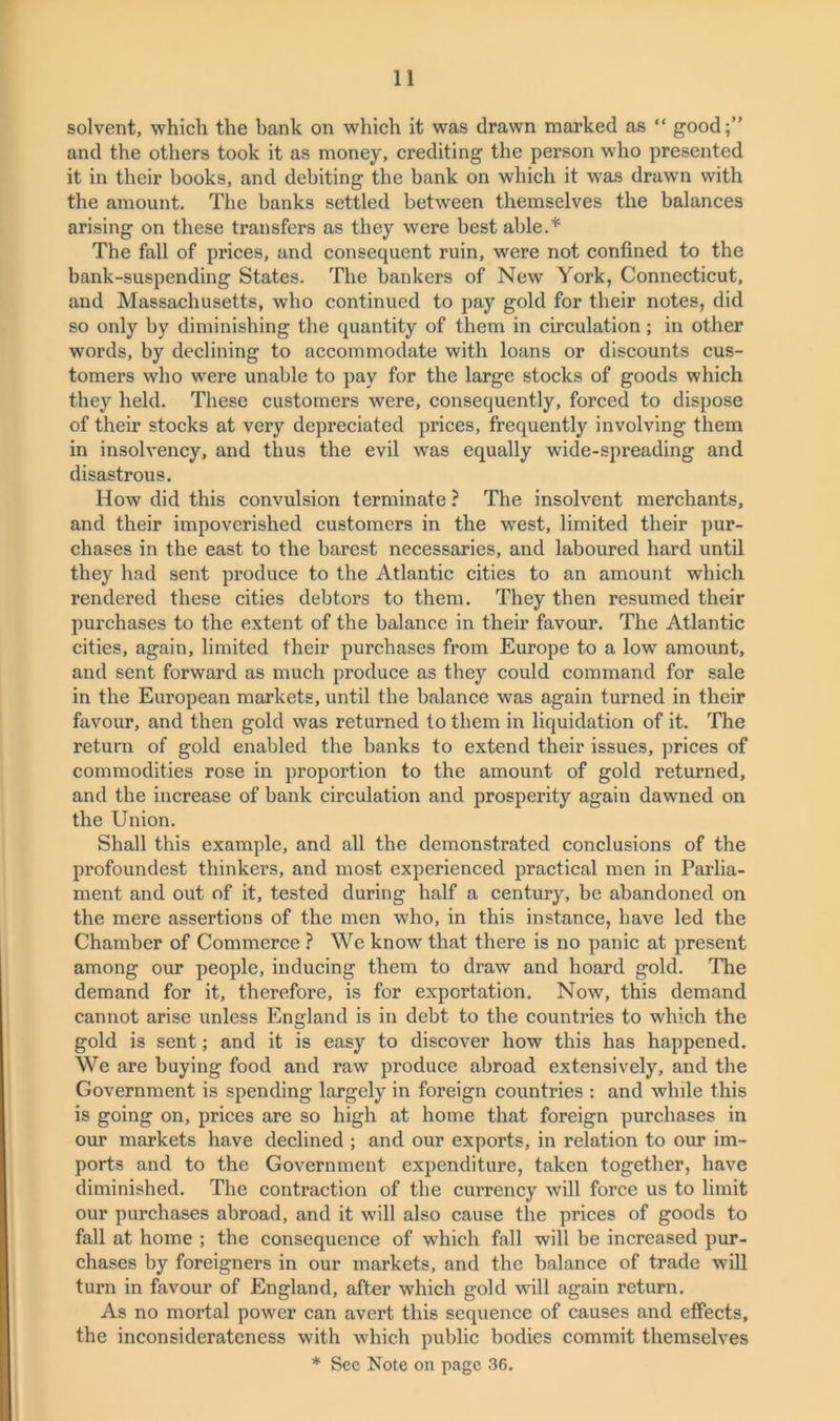 solvent, which the bank on which it was drawn marked as “ good;” and the others took it as money, crediting the person who presented it in their books, and debiting the bank on which it was drawn with the amount. The banks settled between themselves the balances arising on these transfers as they were best able.* The fall of prices, and consequent ruin, were not confined to the bank-suspending States. The bankers of New York, Connecticut, and Massachusetts, who continued to pay gold for their notes, did so only by diminishing the quantity of them in circulation; in other words, by declining to accommodate with loans or discounts cus- tomers who were unable to pay for the large stocks of goods which they held. These customers were, consequently, forced to dispose of their stocks at very depreciated prices, frequently involving them in insolvency, and thus the evil was equally wide-spreading and disastrous. How did this convulsion terminate ? The insolvent merchants, and their impoverished customers in the west, limited their pur- chases in the east to the barest necessaries, and laboured hard until they had sent produce to the Atlantic cities to an amount which rendered these cities debtors to them. They then resumed their purchases to the extent of the balance in their favour. The Atlantic cities, again, limited their purchases from Europe to a low amount, and sent forward as much produce as they could command for sale in the European markets, until the balance was again turned in their favour, and then gold was returned to them in liquidation of it. The return of gold enabled the banks to extend their issues, prices of commodities rose in proportion to the amount of gold returned, and the increase of bank circulation and prosperity again dawned on the Union. Shall this example, and all the demonstrated conclusions of the profoundest thinkers, and most experienced practical men in Parlia- ment and out of it, tested during half a century, be abandoned on the mere assertions of the men who, in this instance, have led the Chamber of Commerce ? We know that there is no panic at present among our people, inducing them to draw and hoard gold. The demand for it, therefore, is for exportation. Now, this demand cannot arise unless England is in debt to the countries to which the gold is sent; and it is easy to discover how this has happened. We are baying food and raw produce abroad extensively, and the Government is spending largely in foreign countries : and wdnle this is going on, prices are so high at home that foreign purchases in our markets have declined ; and our exports, in relation to our im- ports and to the Government expenditure, taken together, have diminished. The contraction of the currency will force us to limit our purchases abroad, and it will also cause the prices of goods to fall at home ; the consequence of which fall will be increased pur- chases by foreigners in our markets, and the balance of trade will turn in favour of England, after which gold will again return. As no mortal power can avert this sequence of causes and effects, the inconsiderateness with which public bodies commit themselves * See Note on page 36.