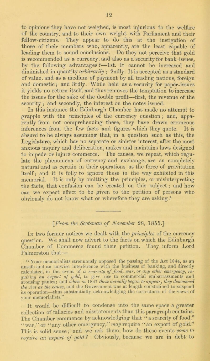 to opinions they have not weighed, is most injurious to the welfare of the country, and to their own weight with Parliament and their fellow-citizens. They appear to do this at the instigation of those of their members who, apparently, are the least capable of leading them to sound conclusions. Do they not perceive that gold is recommended as a currency, and also as a security for bank-issues, by the following advantages ?—1st. It cannot be increased and diminished in quantity arbitrarily ; 2ndly. It is accepted as a standard of value, and as a medium of payment by all trading nations, foreign and domestic; and 3rdly. While held as a security for paper-issues it yields no return itself, and thus removes the temptation to increase the issues for the sake of the double profit—first, the revenue of the security ; and secondly, the interest on the notes issued. In this instance the Edinburgh Chamber has made no attempt to grapple with the principles of the currency question ; and, appa- rently from not comprehending these, they have drawn erroneous inferences from the few facts and figures which they quote. It is absurd to be always assuming that, in a question such as this, the Legislature, which has no separate or sinister interest, after the most anxious inquiry and deliberation, makes and maintains laws designed to impede or injure commerce. The causes, we repeat, which regu- late the phenomena of currency and exchange, are as completely natural and as certain in their operations as the force of gravitation itself; and it is folly to ignore these in the way exhibited in this memorial. It is only by omitting the principles, or misinterpreting the facts, that confusion can be created on this subject; and how can we expect effect to be given to the petition of persons who obviously do not know what or wherefore they are asking ? [From the Scotsman of November 28, 1855.] In two former notices we dealt with the principles of the currency question. We shall now advert to the facts on which the Edinburgh Chamber of Commerce found their petition. They inform Lord Palmerston that— “ Your memorialists strenuously opposed the passing of the Act 1844, as an unsafe and an unwise interference with the business of banking, and directly calculated, in the event of a scarcity of food, war, or any other emergency, re- quiring an export of gold, to give rise to commercial embarrassments and arousing panics; and when in 1847 these actually began to appear, they denounced the Act as the cause, and the Government was at length constrained to suspend its operation—thus substantially acknowledging the correctness of the views of your memorialists.” It would be difficult to condense into the same space a greater collection of fallacies and misstatements than this paragraph contains. The Chamber commence by acknowledging that “ a scarcity of food,” “war,” or “any other emergency,” may require “an export of gold.” This is solid sense ; and we ask them, how do these events come to require an export of (jold ? Obviously, because we are in debt to