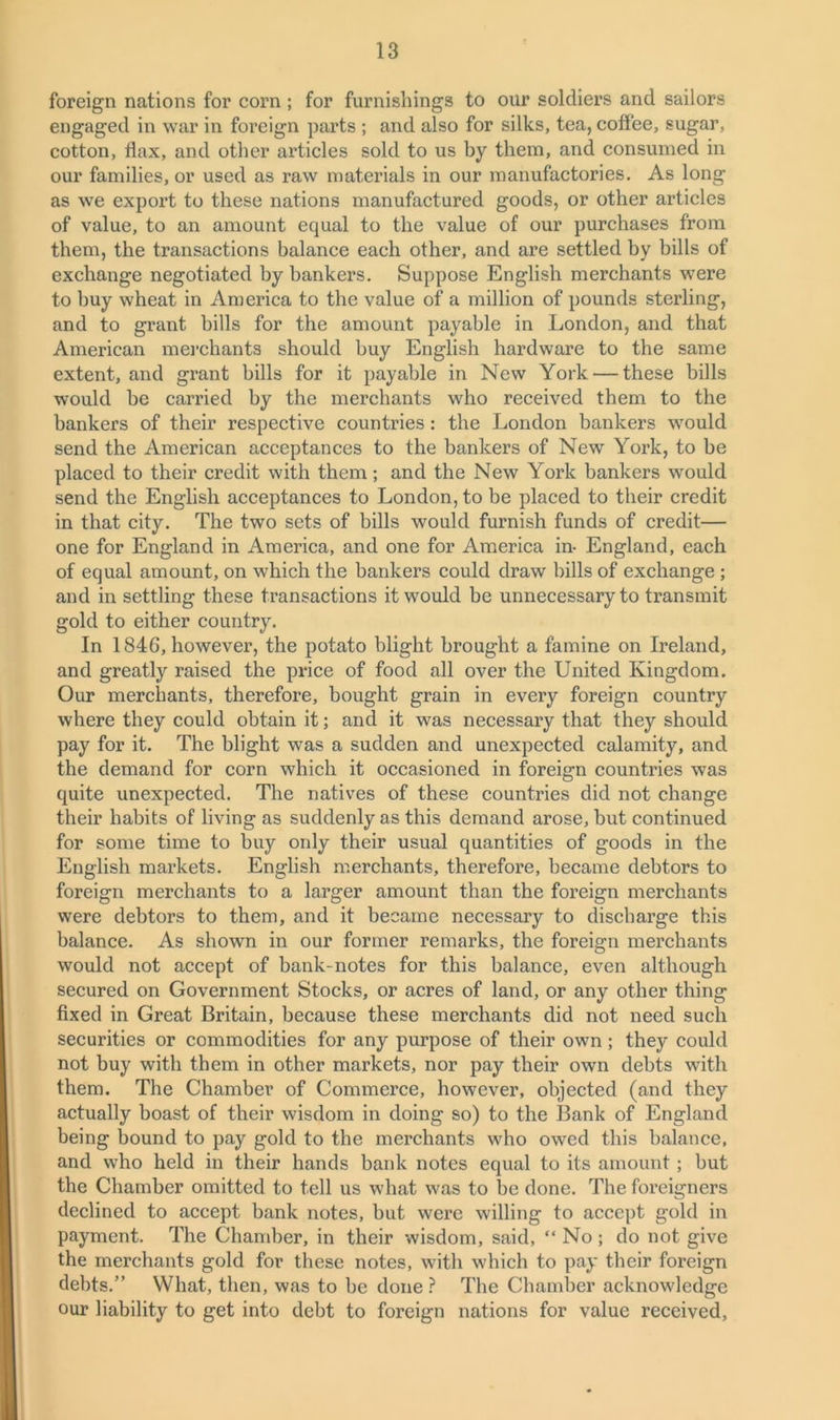 foreign nations for corn ; for furnishings to our soldiers and sailors engaged in war in foreign parts ; and also for silks, tea, coffee, sugar, cotton, flax, and other articles sold to us by them, and consumed in our families, or used as raw materials in our manufactories. As long as we export to these nations manufactured goods, or other articles of value, to an amount equal to the value of our purchases from them, the transactions balance each other, and are settled by bills of exchange negotiated by bankers. Suppose English merchants were to buy wheat in America to the value of a million of pounds sterling, and to grant bills for the amount payable in London, and that American merchants should buy English hardware to the same extent, and grant bills for it payable in New York — these bills would be carried by the merchants who received them to the bankers of their respective countries: the London bankers would send the American acceptances to the bankers of New York, to be placed to their credit with them; and the New York bankers would send the English acceptances to London, to be placed to their credit in that city. The two sets of bills would furnish funds of credit— one for England in America, and one for America in- England, each of equal amount, on which the bankers could draw bills of exchange ; and in settling these transactions it would be unnecessary to transmit gold to either country. In 1846, however, the potato blight brought a famine on Ireland, and greatly raised the price of food all over the United Kingdom. Our merchants, therefore, bought grain in every foreign country where they could obtain it; and it was necessary that they should pay for it. The blight was a sudden and unexpected calamity, and the demand for corn which it occasioned in foreign countries was quite unexpected. The natives of these countries did not change their habits of living as suddenly as this demand arose, but continued for some time to buy only their usual quantities of goods in the English markets. English merchants, therefore, became debtors to foreign merchants to a larger amount than the foreign merchants were debtors to them, and it became necessary to discharge this balance. As shown in our former remarks, the foreign merchants would not accept of bank-notes for this balance, even although secured on Government Stocks, or acres of land, or any other thing fixed in Great Britain, because these merchants did not need such securities or commodities for any purpose of their own; they could not buy with them in other markets, nor pay their own debts with them. The Chamber of Commerce, however, objected (and they actually boast of their wisdom in doing so) to the Bank of England being bound to pay gold to the merchants who owed this balance, and who held in their hands bank notes equal to its amount; but the Chamber omitted to tell us what was to be done. The foreigners declined to accept bank notes, but were willing to accept gold in payment. The Chamber, in their wisdom, said, “ No; do not give the merchants gold for these notes, with which to pay their foreign debts.” What, then, was to be done ? The Chamber acknowledge our liability to get into debt to foreign nations for value received,