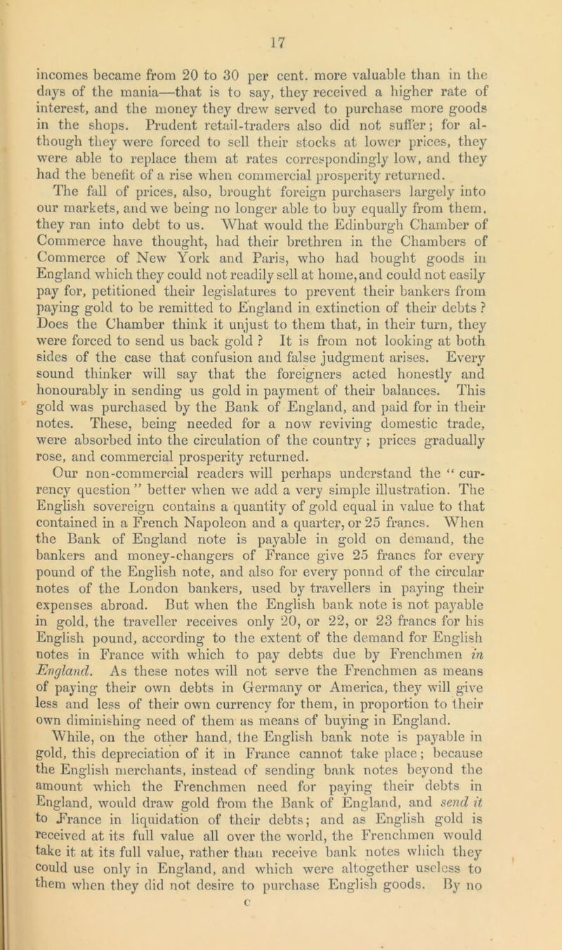 incomes became from 20 to 30 per cent, more valuable than in the days of the mania—that is to say, they received a higher rate of interest, and the money they drew served to purchase more goods in the shops. Prudent retail-traders also did not suffer; for al- though they were forced to sell their stocks at lower prices, they were able to replace them at rates correspondingly low, and they had the benefit of a rise when commercial prosperity returned. The fall of prices, also, brought foreign purchasers largely into our markets, and we being no longer able to buy equally from them, they ran into debt to us. What would the Edinburgh Chamber of Commerce have thought, had their brethren in the Chambers of Commerce of New York and Paris, who had bought goods in England which they could not readily sell at home, and could not easily pay for, petitioned their legislatures to prevent their hankers from paying gold to be remitted to England in extinction of their debts ? Does the Chamber think it unjust to them that, in their turn, they wTere forced to send us back gold ? It is from not looking at both sides of the case that confusion and false judgment arises. Every sound thinker will say that the foreigners acted honestly and honourably in sending us gold in payment of their balances. This gold was purchased by the Bank of England, and paid for in their notes. These, being needed for a now reviving domestic trade, were absorbed into the circulation of the country ; prices gradually rose, and commercial prosperity returned. Our non-commercial readers will perhaps understand the “ cur- rency question ” better when we add a very simple illustration. The English sovereign contains a quantity of gold equal in value to that contained in a French Napoleon and a quarter, or 25 francs. When the Bank of England note is payable in gold on demand, the bankers and money-changers of France give 25 francs for every pound of the English note, and also for every pound of the circular notes of the London bankers, used by travellers in paying their expenses abroad. But when the English bank note is not payable in gold, the traveller receives only 20, or 22, or 23 francs for bis English pound, according to the extent of the demand for English notes in France with which to pay debts due by Frenchmen in England. As these notes will not serve the Frenchmen as means of paying their own debts in Germany or America, they will give less and less of their own currency for them, in proportion to their own diminishing need of them as means of buying in England. While, on the other hand, the English bank note is payable in gold, this depreciation of it in France cannot take place; because the English merchants, instead of sending bank notes beyond the amount which the Frenchmen need for paying their debts in England, would draw gold from the Bank of England, and send it to France in liquidation of their debts; and as English gold is received at its full value all over the world, the Frenchmen would take it at its full value, rather than receive bank notes which they could use only in England, and which were altogether useless to them when they did not desire to purchase English goods. By no c