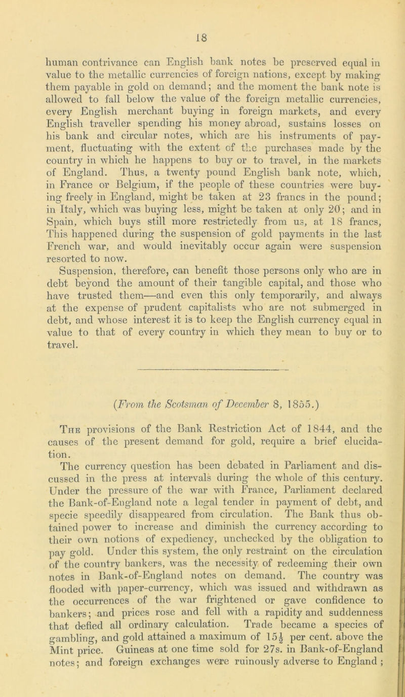human contrivance can English bank notes he preserved equal in value to the metallic currencies of foreign nations, except, hy making them payable in gold on demand; and the moment the bank note is allowed to fall below the value of the foreign metallic currencies, every English merchant buying in foreign markets, and every English traveller spending his money abroad, sustains losses on his bank and circular notes, which are his instruments of pay- ment, fluctuating with the extent of the purchases made hy the country in which he happens to buy or to travel, in the markets of England. Thus, a twenty pound English bank note, which, in France or Belgium, if the people of these countries were buy- ing freely in England, might be taken at 23 francs in the pound; in Italy, which was buying less, might be taken at only 20; and in Spain, which buys still more restrictedly from us, at 18 francs, This happened during the suspension of gold payments in the last French war, and would inevitably occur again were suspension resorted to now. Suspension, therefore, can benefit those persons only who are in debt beyond the amount of their tangible capital, and those who have trusted them—and even this only temporarily, and always at the expense of prudent capitalists who are not submerged in debt, and whose interest it is to keep the English currency equal in value to that of every country in which they mean to buy or to travel. (From the Scotsman of December 8, 1855.) The provisions of the Bank Restriction Act of 1844, and the causes of the present demand for gold, require a brief elucida- tion. The currency question has been debated in Parliament and dis- cussed in the press at intervals during the whole of this century. Under the pressure of the war with France, Parliament declared the Bank-of-England note a legal tender in payment of debt, and specie speedily disappeared from circulation. The Bank thus ob- tained power to increase and diminish the currency according to their own notions of expediency, unchecked by the obligation to pay gold. Under this system, the only restraint on the circulation of the country bankers, was the necessity of redeeming their own notes in Bank-of-England notes on demand. The country was flooded with paper-currency, which was issued and withdrawn as the occurrences of the war frightened or gave confidence to bankers; and prices rose and fell with a rapidity and suddenness that defied all ordinary calculation. Trade became a species of gambling, and gold attained a maximum of 151 per cent, above the Mint price. Guineas at one time sold for 27s. in Bank-of-England notes; and foreign exchanges were ruinously adverse to England ;